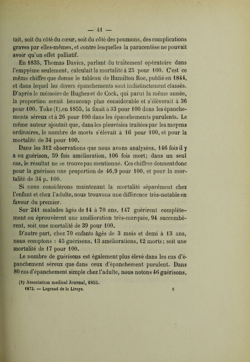 tait, soit du côté du cœur, soit du côté des poumons, des complications graves par elles-mêmes, et contre lesquelles la paracentèse ne pouvait avoir qu’un effet palliatif. En 1835, Thomas Davies, parlant du traitement opératoire dans l’empyème seulement, calculait la mortalité à 25 pour 100. C’est ce même chiffre que donne le tableau de Hamilton Roe, publié en 1844, et dans lequel les divers épanchements sont indistinctement classés. D’après le mémoire de Hughes et de Cock, qui parut la même année, la proportion serait beaucoup plus considérable et s’élèverait à 36 pour 100. Tuke (l),en 1855, la fixait à 33 pour 100 dans les épanche- ments séreux et à 26 pour 100 dans les épanchements purulents. Le même auteur ajoutait que, dans les pleurésies traitées par les moyens ordinaires, le nombre de morts s’élevait à 16 pour 100, et pour la mortalité de 34 pour 100. Dans les 312 observations que nous avons analysées, 146 fois il y a eu guérison, 59 fois amélioration, 106 fois mort; dans un seul cas, le résultat ne se trouve pas mentionné. Ces chiffres donnentdonc pour la guérison une proportion de 46,9 pour 100, et pour la mor- talité de 34 p. 100. Si nous considérons maintenant la mortalité séparément chez l’enfant et chez l’adulte, nous trouvons une différence très-notable en faveur du premier. Sur 241 malades âgés de 14 à 70 ans, 147 guérirent complète- ment ou éprouvèrent une amélioration très-marquée, 94 succombè- rent, soit une mortalité de 39 pour 100. D’autre part, chez 70 enfants âgés de 3 mois et demi à 13 ans, nous comptons : 45 guérisons, 13 améliorations, 12 morts; soit une mortalité de 17 pour 100. Le nombre de guérisons est également plus élevé dans les cas d’é- panchement séreux que dans ceux d’épanchement purulent. Dans 80 cas d’épanchement simple chez l’adulte, nous notons 46 guérisons, (1) Association medical Journal, 1853. 1873. — Legrand de la Liraye. 6