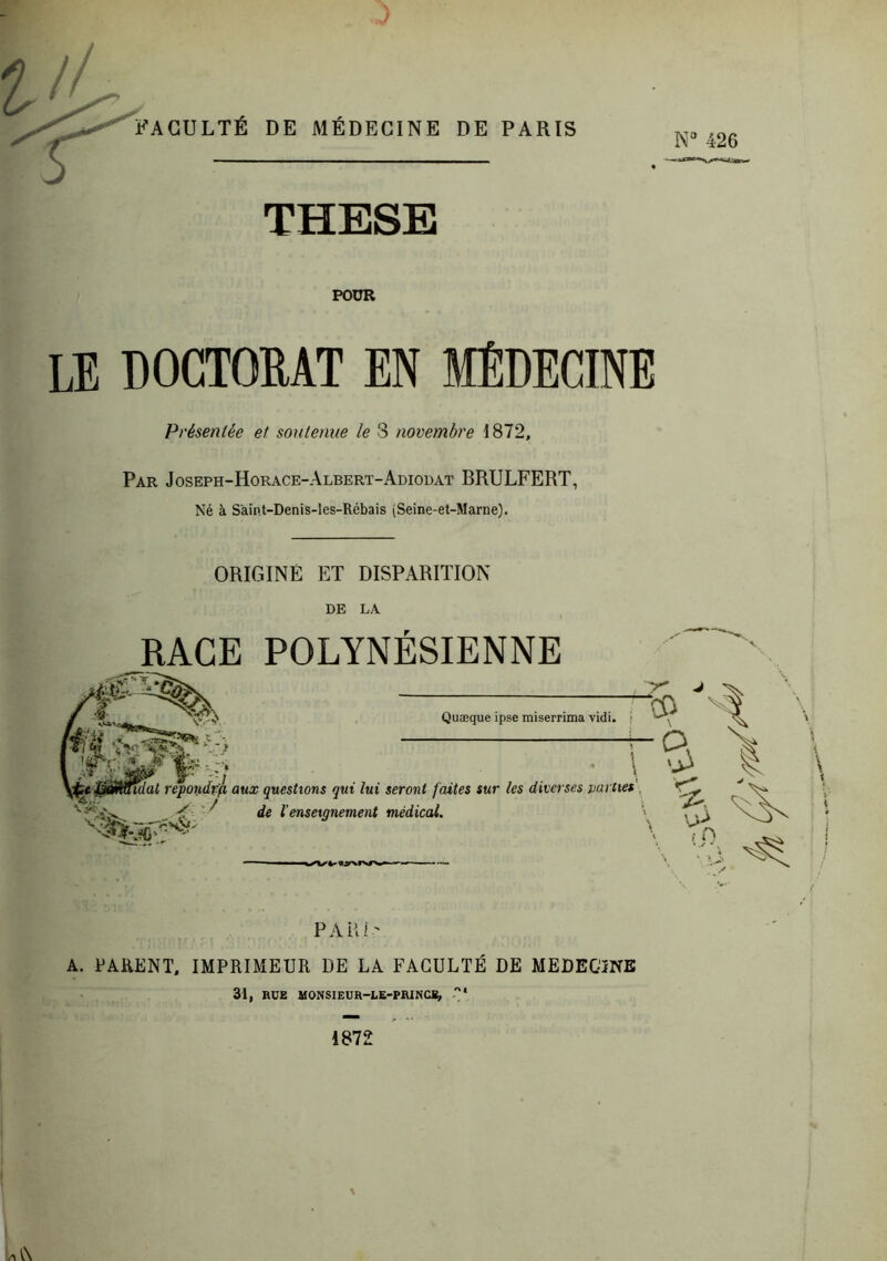 •V J ' FACULTÉ DE MÉDECINE DE PARIS J THESE POUR LE DOCTOEAT EN MÉDECINE Présentée et soutenue le 3 novembre 1872, Par Joseph-Horace-Albert-Adiodat BRULFERT, Né à Saint-Denis-les-Rébais (Seine-et-Marne). ORIGINE ET DISPARITION DE LA RAGE POLYNÉSIENNE Quæque ipse miserrima vidi. ( M,. i CCi ,,, lulat rèpondvfi aux questions qui lui seront faites sur les diverses uarties , V ^ de l’enseignement médical. \ ^ ■ % PAU!' A. PAKUNT, IMPRIMEUR DE LA FACULTÉ DE MEDECîNB 31, RUE MONSIEUR-LE-PRINCE, ”* 1872