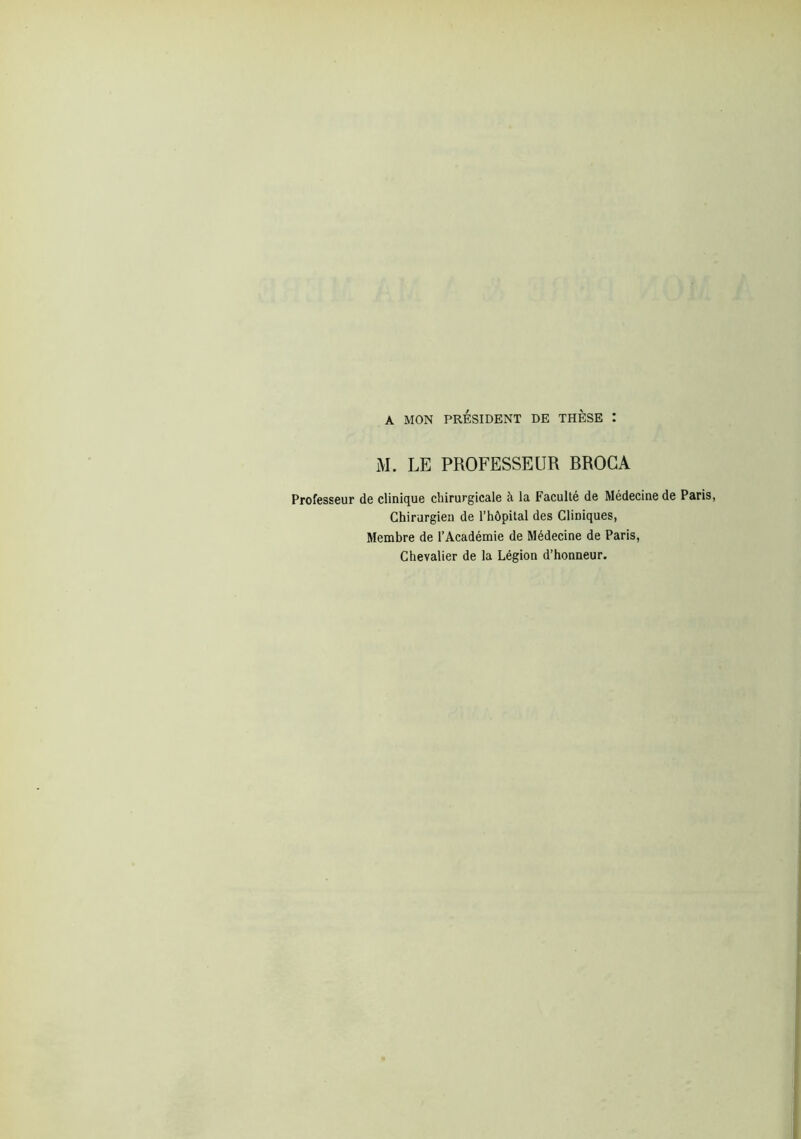 A MON PRÉSIDENT DE THESE : M. LE PROFESSEUR BROGA Professeur de clinique chirurgicale à la Faculté de Médecine de Paris, Chirurgien de l’hôpital des Cliniques, Membre de l’Académie de Médecine de Paris, Chevalier de la Légion d’honneur.