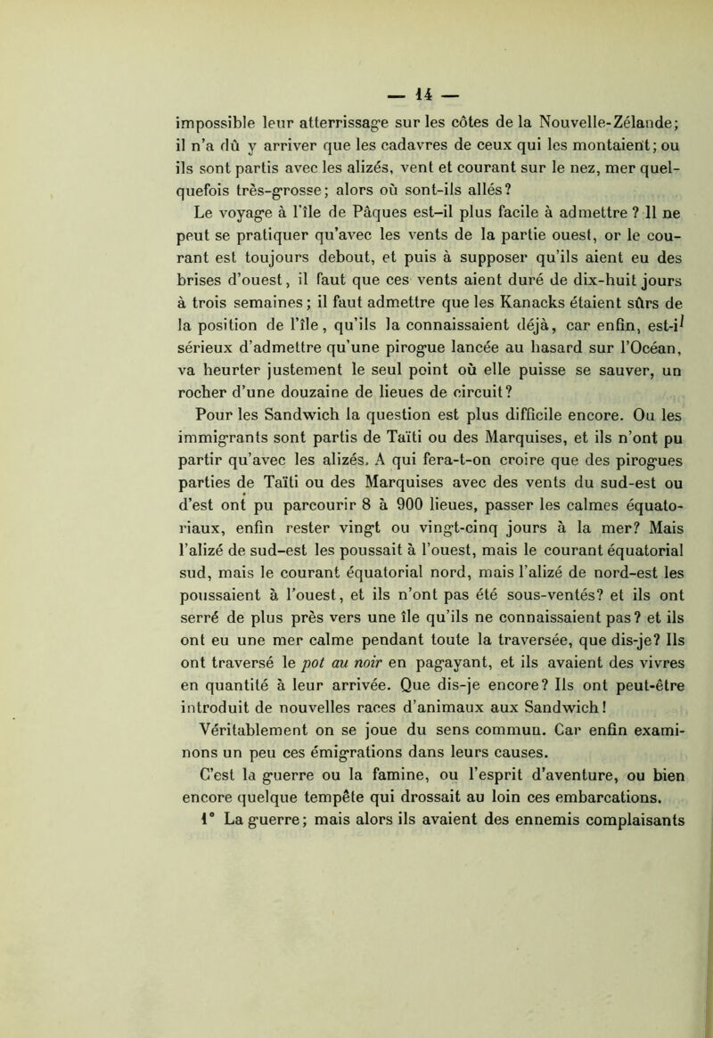 impossible leur atterrissag’e sur les côtes de la Nouvelle-Zélande; il n’a dû y arriver que les cadavres de ceux qui les montaient; ou ils sont partis avec les alizés, vent et courant sur le nez, mer quel- quefois très-g’rosse; alors où sont-ils allés? Le voyag*e à l’île de Pâques est-il plus facile à admettre ? 11 ne peut se pratiquer qu’avec les vents de la partie ouest, or le cou- rant est toujours debout, et puis à supposer qu’ils aient eu des brises d’ouest, il faut que ces vents aient duré de dix-huit jours à trois semaines ; il faut admettre que les Kanacks étaient sûrs de la position de l’île, qu’ils la connaissaient déjà, car enfin, est-i^ sérieux d’admettre qu’une pirog’ue lancée au hasard sur l’Océan, va heurter justement le seul point où elle puisse se sauver, un rocher d’une douzaine de lieues de circuit? Pour les Sandwich la question est plus difficile encore. Ou les immigrants sont partis de Taïti ou des Marquises, et ils n’ont pu partir qu’avec les alizés. A qui fera-t-on croire que des pirogues parties de Taïti ou des Marquises avec des vents du sud-est ou d’est ont pu parcourir 8 à 900 lieues, passer les calmes équato- riaux, enfin rester vingt ou vingt-cinq jours à la mer? Mais l’alizé de sud-est les poussait à l’ouest, mais le courant équatorial sud, mais le courant équatorial nord, mais l’alizé de nord-est les poussaient à l’ouest, et ils n’ont pas été sous-ventés? et ils ont serré de plus près vers une île qu’ils ne connaissaient pas? et ils ont eu une mer calme pendant toute la traversée, que dis-je? Ils ont traversé le pot au noir en pagayant, et ils avaient des vivres en quantité à leur arrivée. Que dis-je encore? Ils ont peut-être introduit de nouvelles races d’animaux aux Sandwich! Véritablement on se joue du sens commun. Car enfin exami- nons un peu ces émigrations dans leurs causes. C’est la guerre ou la famine, ou l’esprit d’aventure, ou bien encore quelque tempête qui drossait au loin ces embarcations. 1“ La guerre; mais alors ils avaient des ennemis complaisants