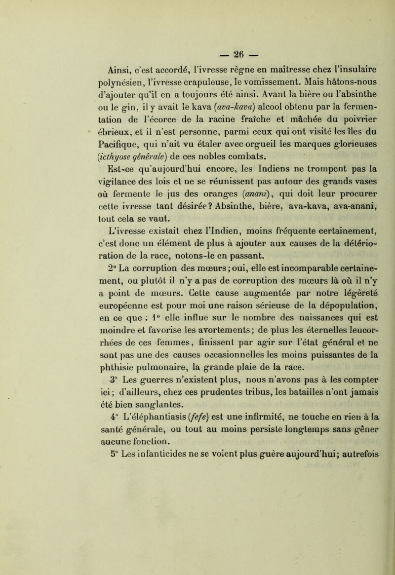 Ainsi, c’est accordé, l’ivresse règ’ne en maîtresse chez l’insulaire polynésien, l’ivresse crapuleuse, le vomissement. Mais hâtons-nous d’ajouter qu’il en a toujours été ainsi. Avant la bière ou l’absinthe ou le g*in, il y avait le kava [ava-kava) alcool obtenu par la fermen- tation de l’écorce de la racine fraîche et mâchée du poivrier ébrieux, et il n’est personne, parmi ceux qui ont visité les îles du Pacifique, qui n’ait vu étaler avecorg'ueil les marques g*lorieuses [icthyose générale) de ces nobles combats. Est-ce qu’aujourd’hui encore, les Indiens ne trompent pas la vig*ilance des lois et ne se réunissent pas autour des g'rands vases où fermente le jus des orangées [anani)^ qui doit leur procurer cette ivresse tant désirée? Absinthe, bière, ava-kava, ava-anani, tout cela se vaut. L’ivresse existait chez l’Indien, moins fréquente certainement, c’est donc un élément de plus à ajouter aux causes de la détério- ration de la race, notons-le en passant. 2° La corruption des mœurs; oui, elle est incomparable certaine- ment, ou plutôt il n’y a pas de corruption des mœurs là où il n’y a point de mœurs. Cette cause aug-mentée par notre légèreté européenne est pour moi une raison sérieuse de la dépopulation, en ce que ; 1“ elle influe sur le nombre des naissances qui est moindre et favorise les avortements; de plus les éternelles leucor- rhées de ces femmes, finissent par agir sur l’état général et ne sont pas une des causes occasionnelles les moins puissantes de la phthisie pulmonaire, la grande plaie de la race. 3 Les guerres n’existent plus, nous n’avons pas à les compter ici ; d’ailleurs, chez ces prudentes tribus, les batailles n’ont jamais été bien sanglantes. 4“ L’éléphantiasis (fefe) est une infirmité, ne touche en rien à la santé générale, ou tout au moins persiste longtemps sans gêner aucune fonction. 5° Les infanticides ne se voient plus guère aujourd’hui; autrefois