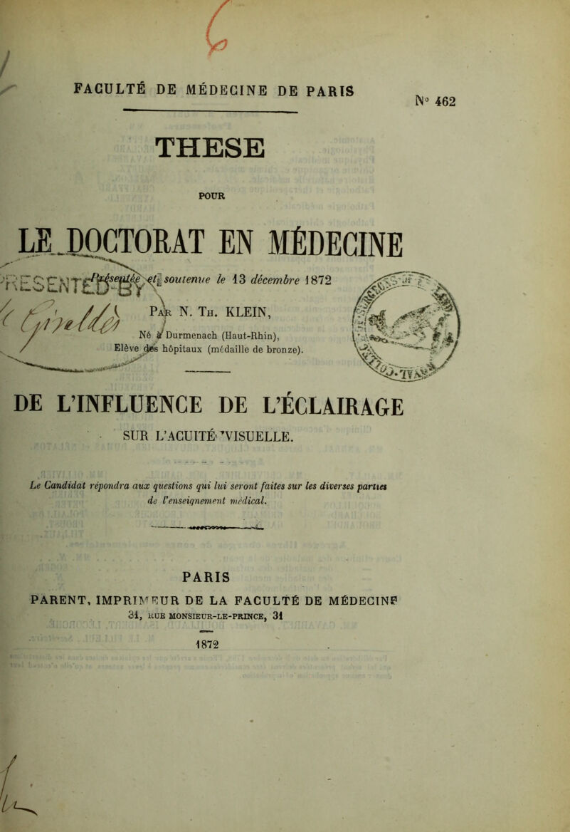 FACULTÉ DE MÉDECINE DE PARIS N*’ 462 THESE POUR RAT EN MÉDECINE fUlO / ^ Cp i-M soutenue le décembre 1872 Pair N. Th. KLEIN, ! Né j/Ourmenach (Haut-Rhin), Elève ^6 hôpitaux (médaille de bronze). DE L’INFLUENCE DE L’ÉCLAIRAGE SUR L’ACUITÉ'VISUELLE. Le Candidat répondra aux questions qui lui seront faites sur les diverses parues de l’enseignement médical. ■■ PARIS PARENT, IMPRIMEUR DE LA FACULTÉ DE MÉDECIN? 31, KUE MONSIEUR-LE-PRINCE, 31 1872