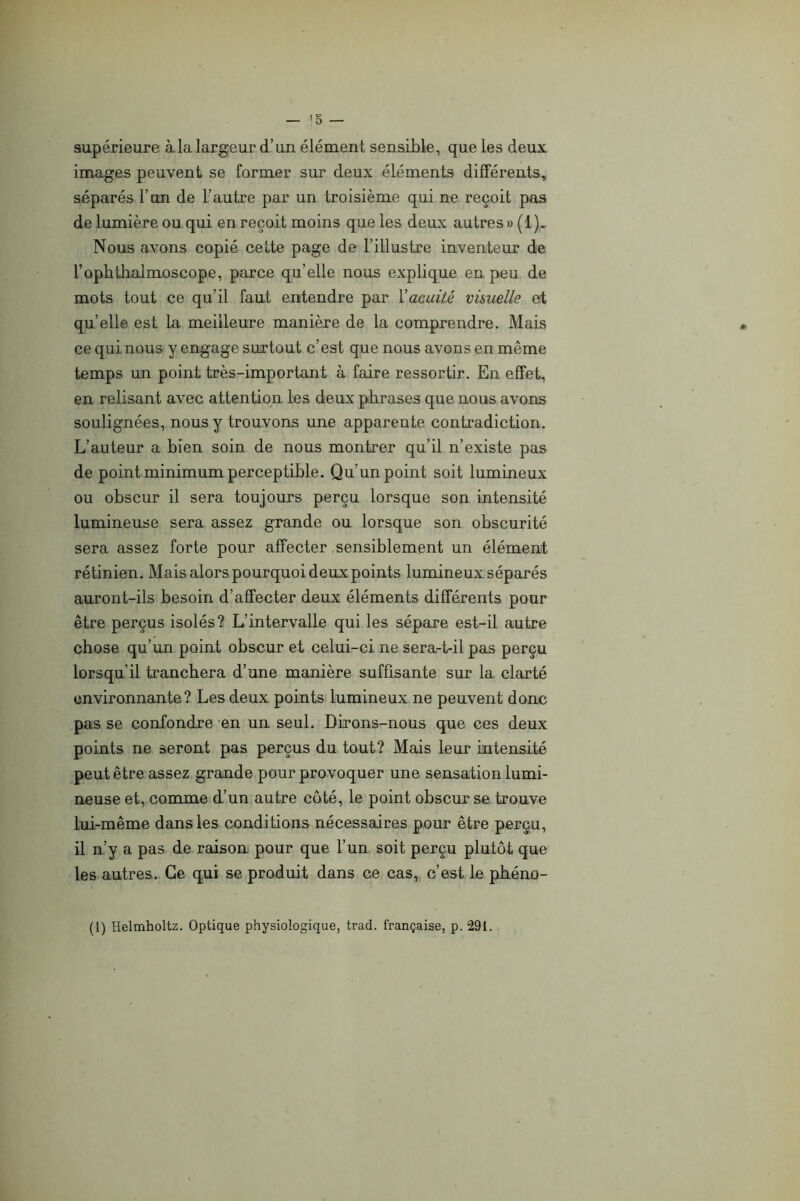 supérieure à la largeur d’un élément sensible, que les deux images peuvent se former sur deux éléments différents^ séparés l’un de L’autre par un troisième qui ne reçoit pas de lumière ou qui en reçoit moins que les deux autres » ( 1 ). Nous avons copié cette page de l’illustre inventeur de l’optitlialmoscope, parce qu’elle nous explique en peu de mots tout ce qu’il faut entendre par Vacuité visuelle et qu’elle est la meilleure manière de la comprendre. Mais ce qui nous y engage surtout c’est que nous avons en même temps un point très-important à faire ressortir. En effet, en relisant avec attention les deux phrases que nous avons soulignées, nous y trouvons une apparente contradiction. L’auteur a bien soin de nous montrer qu’il n’existe pas de point minimum perceptible. Qu’un point soit lumineux ou obscur il sera toujours perçu lorsque son intensité lumineuse sera assez grande ou lorsque son obscurité sera assez forte pour affecter sensiblement un élément rétinien. Mais alors pourquoi deux points lumineux séparés auront-ils besoin d’affecter deux éléments différents pour être perçus isolés? L’intervalle qui les sépare est-il autre chose qu’un point obscur et celui-ci ne sera-t-il pas perçu lorsqu’il tranchera d’une manière suffisante sur la clarté environnante? Les deux points lumineux ne peuvent donc pas se confondre en un seul. Dirons-nous que ces deux points ne seront pas perçus du tout? Mais leur intensité peut être assez grande pour provoquer une sensation lumi- neuse et, comme d’un autre côté, le point obscur se trouve lui-même dans les conditions nécessaires pour être perçu, il n’y a pas de raison pour que l’un soit perçu plutôt que les autres. Ce qui se produit dans ce cas, c’est le pbéno- (l) Helmholtz. Optique physiologique, trad. française, p. 291.