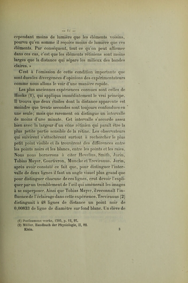 cependant moins de lumière que les éléments voisins, pourvu qu’en somme il reçoive moins de lumière que ces éléments. Par conséquent, tout ce qu’on peut affirmer dans ces cas, c’est que les éléments rétiniens sont moins larges que la distance qui sépare les milieux des bandes claires. » C’est à l’omission de cette condition importante que sont dues les divergences d’opinions des expérimentateurs comme nous allons le voir d’une manière rapide. Les plus anciennes expériences connues sont celles de Hooke (1), qui appliqua immédiatement le vrai principe. Il trouva que deux étoiles dont la distance apparente est moindre que trente secondes sont toujours confondues en une seule; mais que rarement on distingue un intervalle de moins d’une minute. Cet intervalle s’accorde assez bien avec la largeur d’un cône rétinien qui paraît être la plus petite partie sensible de la rétine. Les observateurs qui suivirent s’attachèrent surtout à rechercher le plus petit point visible et ils trouvèrent des différences entre les points noirs et les blancs, entre les points et les raies. Nous nous bornerons à citer Hevelius, Smith, Jurin, Tobias Mayer, Courtivron, Muncke etTreviranus. Jurin, après avoir constaté ce fait que, pour distinguer l’inter- valle de deux lignes il faut un angle visuel plus grand que pour distinguer chacune de ces lignes, crut devoir l’expli- quer par un tremblement de l’œil qui amènerait les images à se superposer. Ainsi que Tobias Mayer, il reconnaît l’in- fluence de l’éclairage dans cette expérience. Treviranus (2) distinguait à 48 lignes de distance un point noir de 0,00833 de ligne de diamètre sur fond blanc. Un élève de (1) Posthumous Works, 1705, p. 12, 97. (2) Millier, Handbuch der Physiologie, II, 82. Klein. 3