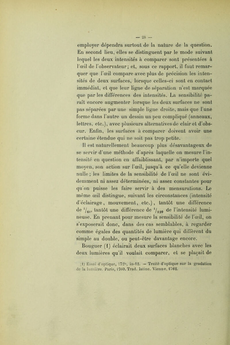 employer dépendra surtout de la nature de la question. En second lieu, elles se distinguent par le mode suivant lequel les deux intensités à comparer sont présentées à l'œil de l’observateur; et, sous ce rapport, il faut remar- quer que l’œil compare avec plus de précision les inten- sités de deux surfaces, lorsque celles-ci sont en contact immédiat, et que leur ligne de séparation n’est marquée que par les différences des intensités. La sensibilité pa- raît encore augmenter lorsque les deux surfaces ne sont pas séparées par une simple ligne droite, mais que l’une forme dans l’autre un dessin un peu compliqué (anneaux, lettres, etc.), avec plusieurs alternatives de clairet d’obs- cur. Enfin, les surfaces à comparer doivent avoir une certaine étendue qui ne soit pas trop petite. Il est naturellement beaucoup plus désavantageux de se servir d’une méthode d’après laquelle on mesure l’in- tensité en question en affaiblissant, par n’importe quel moyen, son action sur l’œil, jusqu’à ce qu’elle devienne nulle ; les limites de la sensibilité de l’œil ne sont évi- demment ni assez déterminées, ni assez constantes pour qu’on puisse les faire servir à des mensurations. Le même œil distingue, suivant les circonstances (intensité d’éclairage, mouvement, etc.), tantôt une différence de ‘/eo: tantôt une différence de ‘/i^o l’intensité lumi- neuse. En prenant pour mesure la sensibilité de l’œil, on s’exposerait donc, dans des cas semblables, à regarder comme égales des quantités de lumière qui diffèrent du simple au double, ou peut-être davantage encore. Bouguer (1) éclairait deux surfaces blanches avec les deux lumières qu’il voulait comparer, et se plaçait de :1) Essai d’optique, !72(î, in-12. — Traité d’optique sur la gradation de la lumière. Paris, iTliO.Trad. latine. Vienne, 1762.