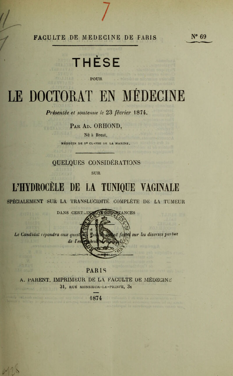 THÈSE POUR LE DOCTORAT EN MÉDECINE Présentée et soutenue le 23 février 1874, Par Ad. ORHOND, Né à Brest, MÉDECIN DE CLISSE DE LA MARINE. QUELQUES CONSIDERATIONS SUR L’HYDROCÈLE DE LA TUNIQUE VAGINALE SPÉCIALEMENT SUH LA TRANSLUCIDITÉ COMPLÈTE DK LA TUMEUR DANS CERT^iri0gc®^5^aKANCES K v'J'N Le Candidat répondra aux ques de l’e faim sur les diverses partie! anT ’ PARIS A. PARENT, IMPRIMEUR DE LA FACULTE DE MÉDECINE 31, RUE MON SIEUR-UE-PRINCE, 3l 1874