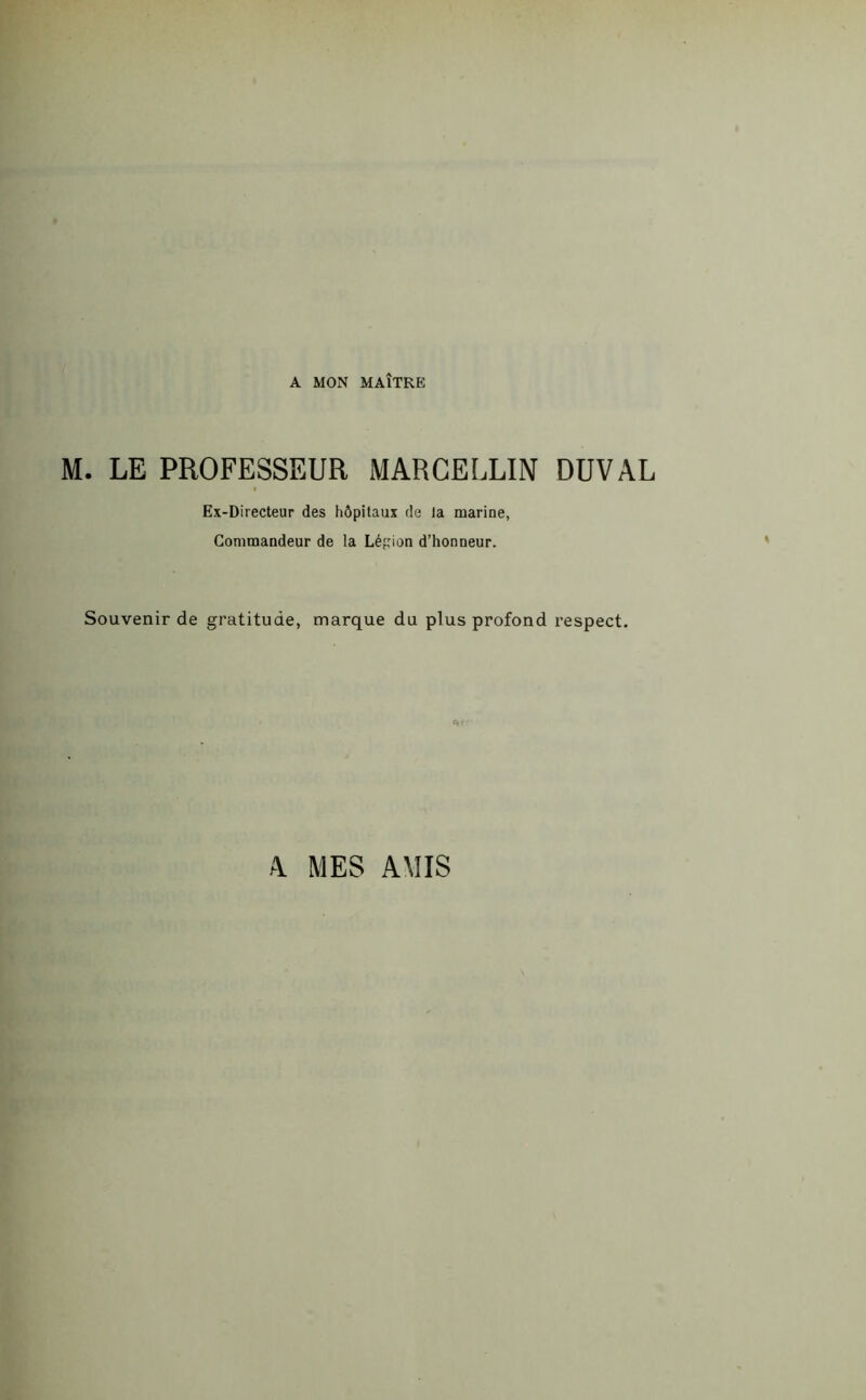 A MON MAÎTRE M. LE PROFESSEUR MARCELLIN DUVAL Ex-Directeur des hôpitaux de la marine, Commandeur de la Légion d’honneur. Souvenir de gratitude, marque du plus profond respect. A MES AMIS