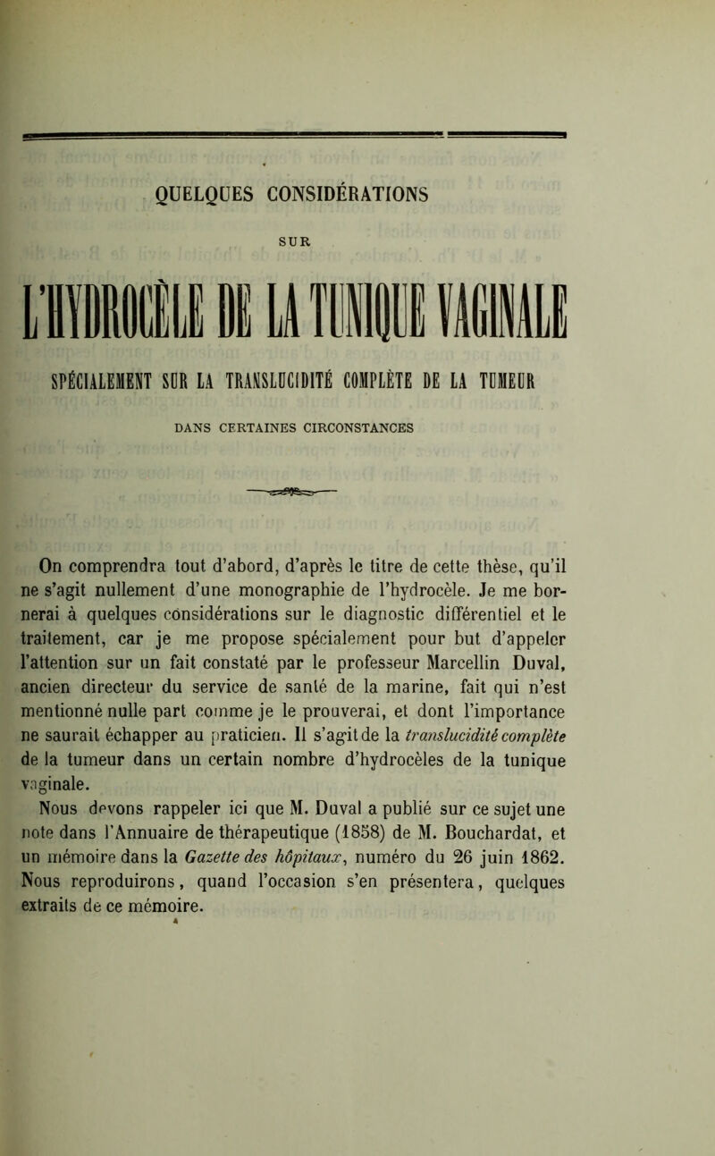 QUELQUES CONSIDÉRATIONS SUR SPÉCIALEMENT SDR LA TRANSLUCIDITÉ COMPLÈTE DE LA TUMEUR DANS CERTAINES CIRCONSTANCES On comprendra tout d’abord, d’après le titre de cette thèse, qu’il ne s’agit nullement d’une monographie de l’hydrocèle. Je me bor- nerai à quelques considérations sur le diagnostic différentiel et le traitement, car je me propose spécialement pour but d’appeler l’attention sur un fait constaté par le professeur Marcellin Duval, ancien directeur du service de santé de la marine, fait qui n’est mentionné nulle part comme je le prouverai, et dont l’importance ne saurait échapper au praticien. Il s’agit de la translucidité complète de la tumeur dans un certain nombre d’hydrocèles de la tunique vaginale. Nous devons rappeler ici que M. Duval a publié sur ce sujet une note dans l’Annuaire de thérapeutique (1858) de M. Bouchardat, et un mémoire dans la Gazette des hôpitaux, numéro du 26 juin 1862. Nous reproduirons, quand l’occasion s’en présentera, quelques extraits de ce mémoire.