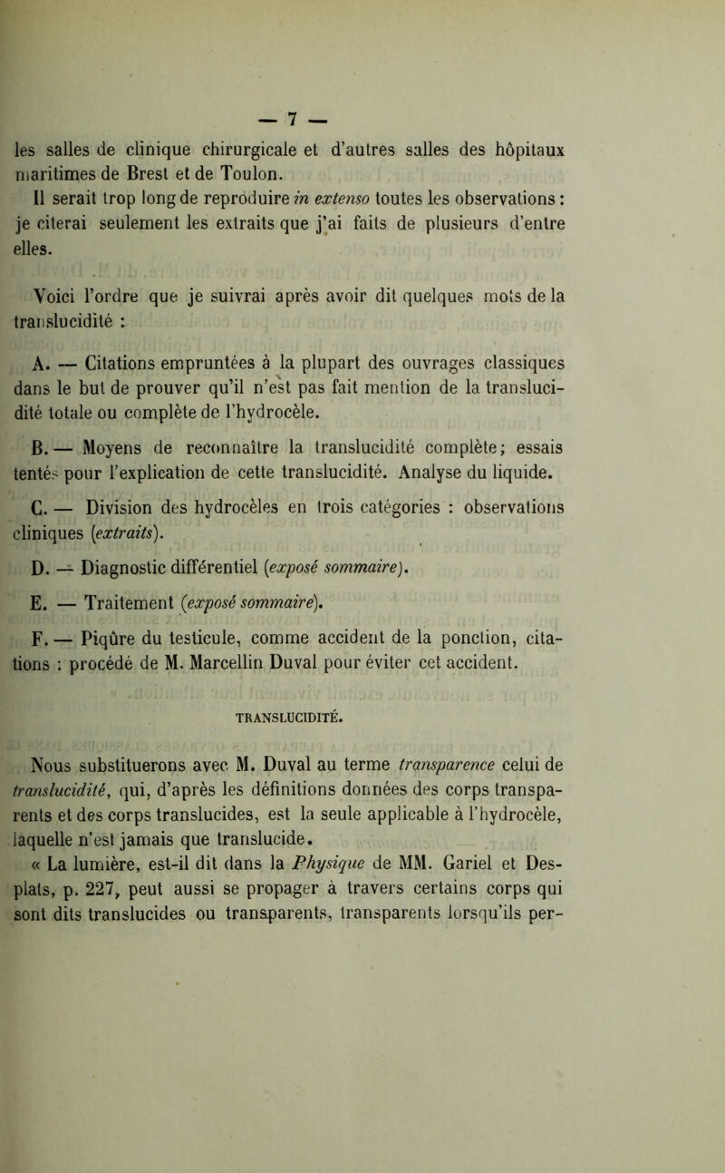 les salles de clinique chirurgicale et d’autres salles des hôpitaux maritimes de Brest et de Toulon. Il serait trop long de reproduire in extenso toutes les observations : je citerai seulement les extraits que j’ai faits de plusieurs d’entre elles. Voici l’ordre que je suivrai après avoir dit quelques mots de la translucidité : A. — Citations empruntées à la plupart des ouvrages classiques dans le but de prouver qu’il n’est pas fait mention de la transluci- dité totale ou complète de l’hydrocèle. B. — Moyens de reconnaître la translucidité complète; essais tentés pour l’explication de cette translucidité. Analyse du liquide. C. — Division des hydrocèles en trois catégories : observations cliniques [extraits). D. — Diagnostic différentiel [exposé sommaire). E. — Traitement (exposé sommaire). F. — Piqûre du testicule, comme accident de la ponction, cita- tions : procédé de M. Marcellin Duval pour éviter cet accident. TRANSLUCIDITÉ. Nous substituerons avec M. Duval au terme transparence celui de translucidité, qui, d’après les définitions données des corps transpa- rents et des corps translucides, est la seule applicable à l’hydrocèle, laquelle n’est jamais que translucide. « La lumière, est-il dit dans la Physique de MM. Gariel et Des- plats, p. 227„ peut aussi se propager à travers certains corps qui sont dits translucides ou transparents, transparents lorsqu’ils per-