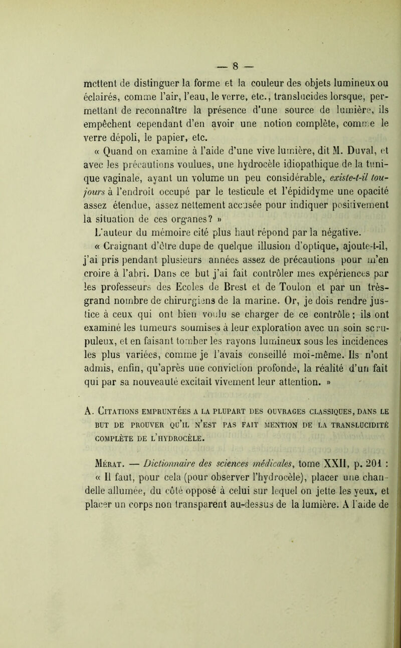 mettent de distinguer la forme et la couleur des objets lumineux ou éclairés, comme l’air, l’eau, le verre, etc., translucides lorsque, per- mettant de reconnaître la présence d’une source de lumière, ils empêchent cependant d’en avoir une notion complète, comme le verre dépoli, le papier, etc. « Quand on examine à l’aide d’une vive lumière, dit M. Duval, et avec les précautions voulues, une hydrocèle idiopathique de la tuni- que vaginale, ayant un volume un peu considérable, existe-t-il tou- jours à l’endroit occupé par le testicule et l’épididyme une opacité assez étendue, assez nettement accusée pour indiquer positivement la situation de ces org-anes? » L'auteur du mémoire cité plus haut répond par la négative. « Craignant d’être dupe de quelque illusion d’optique, ajoute-t-il, j’ai pris pendant plusieurs années assez de précautions pour m’en croire à l’abri. Dans ce but j’ai fait contrôler mes expériences par les professeurs des Ecoles de Brest et de Toulon et par un très- grand nombre de chirurgiens de la marine. Or, je dois rendre jus- tice à ceux qui ont bien voulu se charger de ce contrôle ; ils ont examiné les tumeurs soumises à leur exploration avec un soin scru- puleux, et en faisant tomber les rayons lumineux sous les incidences les plus variées, comme je l’avais conseillé moi-même. Ils n’ont admis, enfin, qu’après une conviction profonde, la réalité d’un fait qui par sa nouveauté excitait vivement leur attention. » A. Citations empruntées a la plupart des ouvrages classiques, dans le BUT DE PROUVER Qü’lL n’eST PAS FAIT MENTION DE LA TRANSLUCIDITÉ COMPLÈTE DE L’HYDROCÈLE. Mérat. — Dictionnaire des sciences médicales, tome XXII, p. 201 : « Il faut., pour cela (pour observer l’hydrocèle), placer une chan- delle allumée, du côté opposé à celui sur lequel on jette les yeux, et placer un corps non transparent au-dessus de la lumière. À l aide de