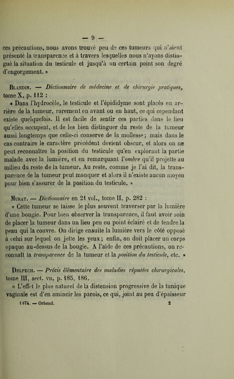 ces précautions, nous avons trouvé peu de ces tumeurs qui n’aient présenté la transparence et à travers lesquelles nous n’ayons distin- gué la situation du testicule et jusqu’à un certain point son degré d’engorgement. » Blandin. — Dictionnaire de médecine et de chirurgie pratiques, tome X, p. 112 : « Dans l’hydrocèle, le testicule et l’épididyme sont placés en ar- rière de la tumeur, rarement en avant ou en haut, ce qui cependant existe quelquefois. 11 est facile de sentir ces parties dans le lieu quelles occupent, et de les bien distinguer du reste de la tumeur aussi longtemps que celie-ci conserve de la mollesse; mais dans le cas contraire le caractère précédent devient obscur, et alors on ne peut reconnaître la position du testicule qu’en explorant la partie malade avec la lumière, et en remarquant Xombre qu’il projette au milieu du reste de la tumeur. Au reste, comme je l’ai dit, la trans- parence de la tumeur peut manquer et alors il n’existe aucun moyen pour bien s’assurer de la position du testicule. » Murat. — Dictionnaire en 21 vol., tome II, p. 282 : « Cette tumeur se laisse le plus souvent traverser par la lumière d’une bougie. Pour bien observer la transparence, il faut avoir soin de placer la tumeur dans un lieu peu ou point éclairé et de tendre la peau qui la couvre. On dirige ensuite la lumière vers le côté opposé à celui sur lequel on jetle les yeux; enfin, on doit placer un corps opaque au-dessus de la bougie. A l’aide de ces précautions, on re- connaît la transparence de la tumeur et la position du testicule, etc. » Delpech. — Précis élémentaire des maladies réputées chirurgicales, tome III, sect. vu, p. 185, 186. « L’effet le plus naturel de la distension progressive de la tunique vaginale est d’en amincir les parois, ce qui, joint au peu d’épaisseur 1874. — Orhond. 2