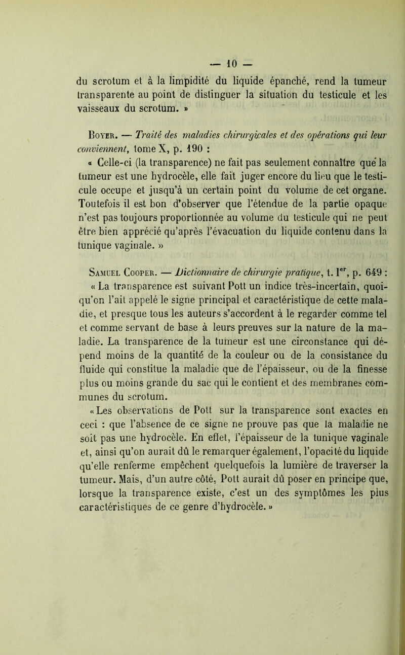 du scrotum et à la limpidité du liquide épanché, rend la tumeur transparente au point de distinguer la situation du testicule et les vaisseaux du scrotum. » Boyer. — Traité des maladies chirurgicales et des opérations qui leur conviennent, tome X, p. 190 : « Celle-ci (la transparence) ne fait pas seulement connaître que la tumeur est une hydrocèle, elle fait juger encore du lieu que le testi- cule occupe et jusqu’à un certain point du volume de cet organe. Toutefois il est bon d’observer que l’étendue de la partie opaque n’est pas toujours proportionnée au volume du testicule qui ne peut être bien apprécié qu’après l’évacuation du liquide contenu dans la tunique vaginale. » Samuel Cooper. — Dictionnaire de chirurgie pratique, t. 1er, p. 649 : « La transparence est suivant Pott un indice très-incertain, quoi- qu’on l’ait appelé le signe principal et caractéristique de cette mala- die, et presque tous les auteurs s’accordent à le regarder comme tel et comme servant de base à leurs preuves sur la nature de la ma- ladie. La transparence de la tumeur est une circonstance qui dé- pend moins de la quantité de la couleur ou de la consistance du fluide qui constitue la maladie que de l’épaisseur, ou de la finesse plus ou moins grande du sac qui le contient et des membranes com- munes du scrotum. «Les observations de Pott sur la transparence sont exactes en ceci : que l’absence de ce signe ne prouve pas que la maladie ne soit pas une hydrocèle. En efïet, l’épaisseur de la tunique vaginale et, ainsi qu’on aurait dû le remarquer également, l’opacité du liquide qu’elle renferme empêchent quelquefois la lumière de traverser la tumeur. Mais, d’un autre côté, Pott aurait dû poser en principe que, lorsque la transparence existe, c’est un des symptômes les plus caractéristiques de ce genre d’hydrocèle. »