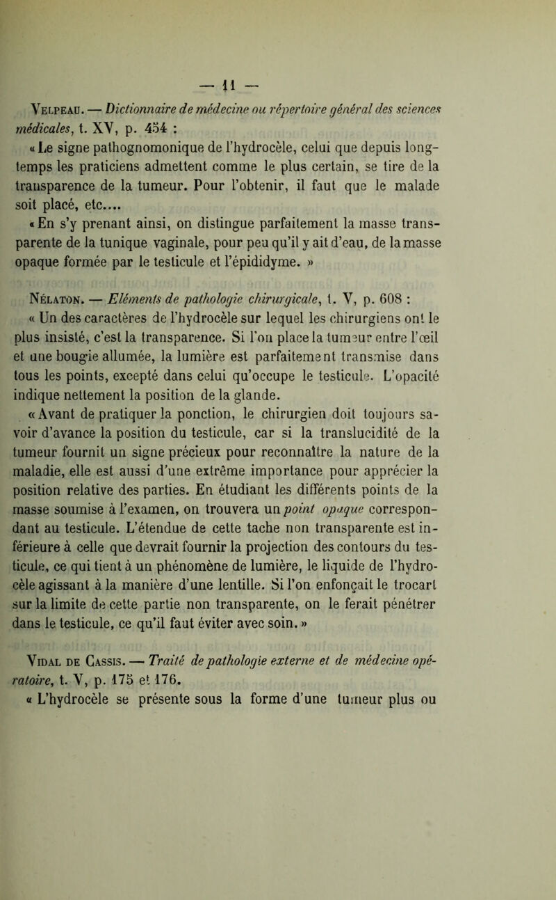 Velpeaü. — Dictionnaire de médecine ou répertoire général des sciences médicales, t. XY, p. 454 : «Le signe pathognomonique de l’hydrocèle, celui que depuis long- temps les praticiens admettent comme le plus certain, se tire de la transparence de la tumeur. Pour l’obtenir, il faut que le malade soit placé, etc.... « En s’y prenant ainsi, on distingue parfaitement la masse trans- parente de la tunique vaginale, pour peu qu’il y ait d’eau, de la masse opaque formée par le testicule et l’épididyme. » Nélaton. — Eléments de pathologie chirurgicale, t. V, p. 608 : « Un des caractères de l’hydrocèle sur lequel les chirurgiens ont le plus insisté, c’est la transparence. Si l’on place la tumeur entre l’œil et une boug-ie allumée, la lumière est parfaitement transmise dans tous les points, excepté dans celui qu’occupe le testicule. L’opacité indique nettement la position de la glande. «Avant de pratiquer la ponction, le chirurgien doit toujours sa- voir d’avance la position du testicule, car si la translucidité de la tumeur fournit un signe précieux pour reconnaître la nature de la maladie, elle est aussi d’une extrême importance pour apprécier la position relative des parties. En étudiant les différents points de la masse soumise à l’examen, on trouvera un point opaque correspon- dant au testicule. L’étendue de cette tache non transparente est in- férieure à celle que devrait fournir la projection des contours du tes- ticule, ce qui tient à un phénomène de lumière, le liquide de l’hydro- cèle agissant à la manière d’une lentille. Si l’on enfonçait le trocart sur la limite de cette partie non transparente, on le ferait pénétrer dans le testicule, ce qu’il faut éviter avec soin. » Vidal de Cassis. — Traité de pathologie externe et de médecine opé- ratoire, t. V, p. 175 et 176. « L’hydrocèle se présente sous la forme d’une tumeur plus ou