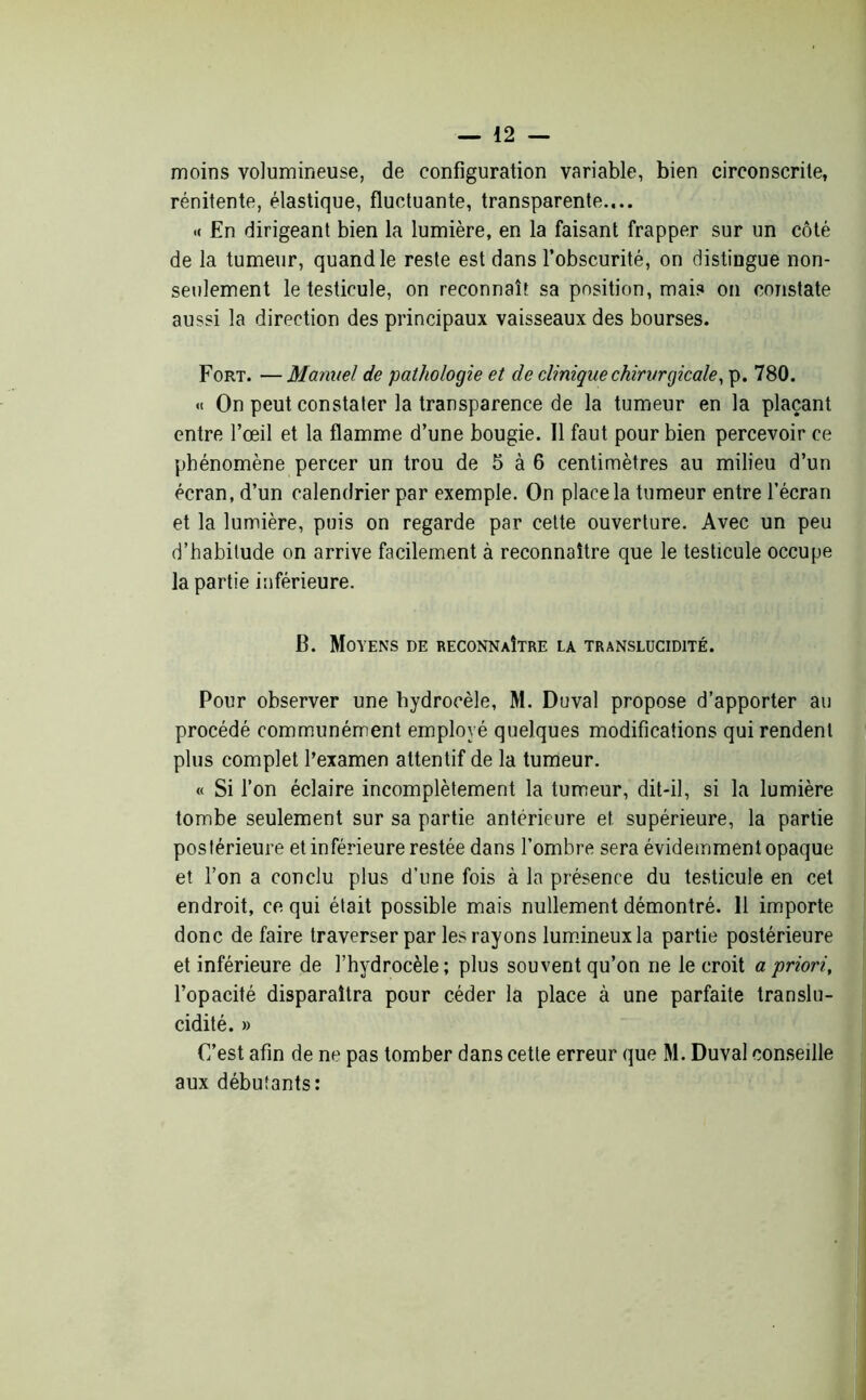 moins volumineuse, de configuration variable, bien circonscrite, rénitente, élastique, fluctuante, transparente.... .( En dirigeant bien la lumière, en la faisant frapper sur un côté de la tumeur, quand le reste est dans l’obscurité, on distingue non- seulement le testicule, on reconnaît sa positionnais on constate aussi la direction des principaux vaisseaux des bourses. Fort. — Manuel de pathologie et de clinique chirurgicale, p. 780. « On peut constater la transparence de la tumeur en la plaçant entre l’œil et la flamme d’une bougie. Il faut pour bien percevoir ce phénomène percer un trou de 5 à 6 centimètres au milieu d’un écran, d’un calendrier par exemple. On place la tumeur entre l’écran et la lumière, puis on regarde par cette ouverture. Avec un peu d’habitude on arrive facilement à reconnaître que le testicule occupe la partie inférieure. B. Moyens de reconnaître la translucidité. Pour observer une hydrocèle, M. Duval propose d’apporter au procédé communément employé quelques modifications qui rendent plus complet l’examen attentif de la tumeur. « Si l’on éclaire incomplètement la tumeur, dit-il, si la lumière tombe seulement sur sa partie antérieure et supérieure, la partie postérieure et inférieure restée dans l’ombre sera évidemment opaque et l’on a conclu plus d’une fois à la présence du testicule en cet endroit, ce qui était possible mais nullement démontré. 11 importe donc de faire traverser par les rayons lumineux la partie postérieure et inférieure de l’hydrocèle; plus souvent qu’on ne le croit a priori, l’opacité disparaîtra pour céder la place à une parfaite translu- cidité. » C’est afin de ne pas tomber dans cette erreur que M. Duval conseille aux débutants: