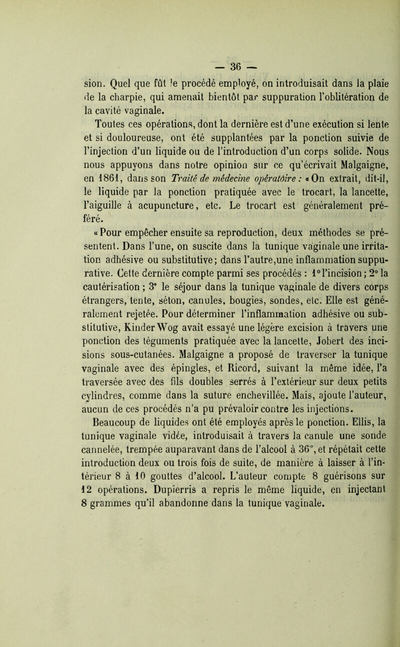 — 36 — sion. Quel que fût )e procédé employé, on introduisait dans la plaie de la charpie, qui amenait bientôt par suppuration l’oblitération de la cavité vaginale. Toutes ces opérations, dont la dernière est d’une exécution si lente et si douloureuse, ont été supplantées par la ponction suivie de l’injection d’un liquide ou de l’introduction d’un corps solide. Nous nous appuyons dans notre opinion sur ce qu’écrivait Malgaigne, en 1861, dans son Traité de médecine opératôire : «On extrait, dit-il, le liquide par la ponction pratiquée avec le trocart, la lancette, l’aiguille à acupuncture, etc. Le trocart est généralement pré- féré. « Pour empêcher ensuite sa reproduction, deux méthodes se pré- sentent. Dans l’une, on suscite dans la tunique vaginale une irrita- tion adhésive ou substitutive; dans l’autre,une inflammation suppu- rative. Cette dernière compte parmi ses procédés : 1° l’incision ; 2° la cautérisation ; 3° le séjour dans la tunique vaginale de divers corps étrangers, tente, séton, canules, bougies, sondes, etc. Elle est géné- ralement rejetée. Pour déterminer l’inflammation adhésive ou sub- stitutive, Kinder Wog avait essayé une légère excision à travers une ponction des téguments pratiquée avec la lancette, Jobert des inci- sions sous-cutanées. Malgaigne a proposé de traverser la tunique vaginale avec des épingles, et Ricord, suivant la même idée, l’a traversée avec des fils doubles serrés à l’extérieur sur deux petits cylindres, comme dans la suture enchevillée. Mais, ajoute l’auteur, aucun de ces procédés n’a pu prévaloir contre les injections. Beaucoup de liquides ont été employés après le ponction. Ellis, la tunique vaginale vidée, introduisait à travers la canule une sonde cannelée, trempée auparavant dans de l’alcool à 36”, et répétait cette introduction deux ou trois fois de suite, de manière à laisser à l’in- térieur 8 à 10 gouttes d’alcool. L’auteur compte 8 guérisons sur 12 opérations. Dupierris a repris le même liquide, en injectant