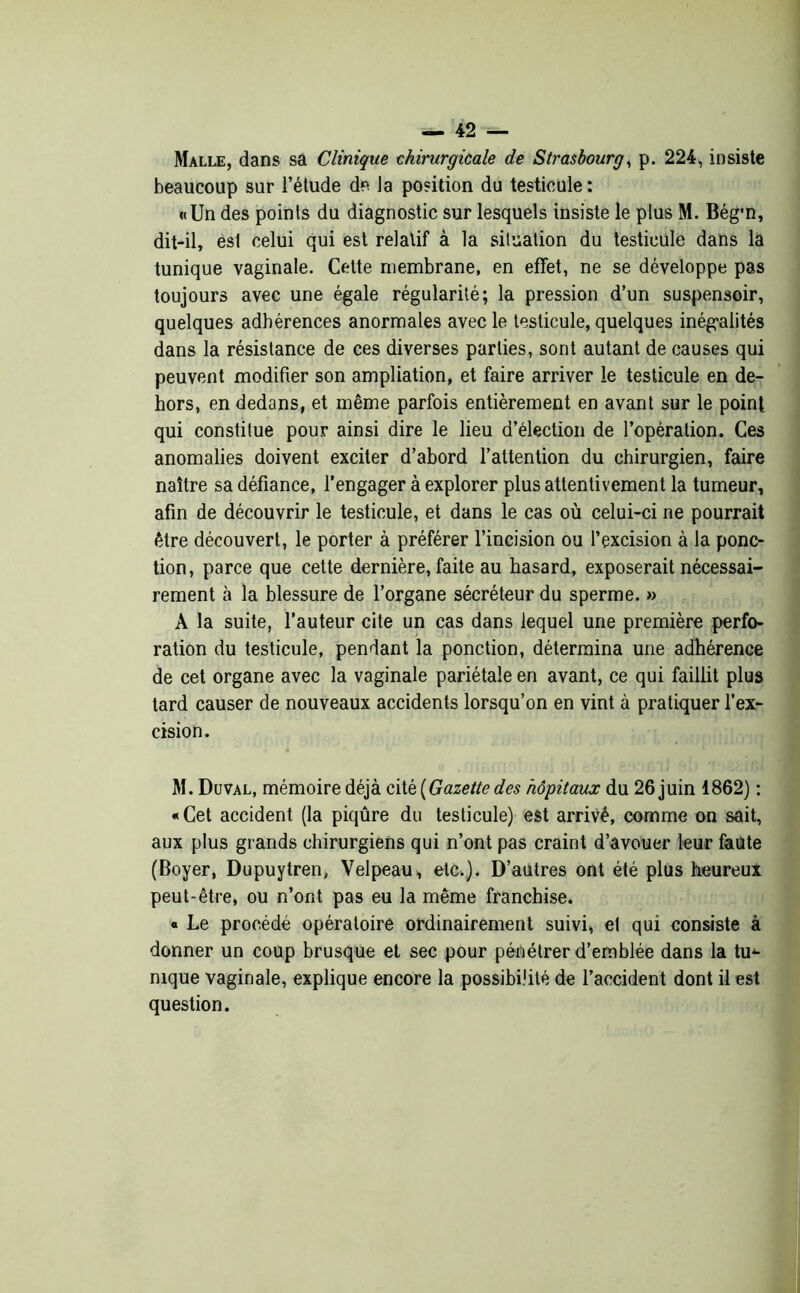 Malle, dans sa Clinique chirurgicale de Strasbourg, p. 224, insiste beaucoup sur l’étude de la position du testicule : «Un des points du diagnostic sur lesquels insiste le plus M. Bég’n, dit-il, esl celui qui est relatif à la situation du testicule dans la tunique vaginale. Cette membrane, en effet, ne se développe pas toujours avec une égale régularité; la pression d’un suspensoir, quelques adhérences anormales avec le testicule, quelques inégalités dans la résistance de ces diverses parties, sont autant de causes qui peuvent modifier son ampliation, et faire arriver le testicule en de- hors, en dedans, et même parfois entièrement en avant sur le point qui constitue pour ainsi dire le lieu d’élection de l’opération. Ces anomalies doivent exciter d’abord l’attention du chirurgien, faire naître sa défiance, l’engager à explorer plus attentivement la tumeur, afin de découvrir le testicule, et dans le cas où celui-ci ne pourrait être découvert, le porter à préférer l’incision ou l’excision à la ponc- tion, parce que cette dernière, faite au hasard, exposerait nécessai- rement à la blessure de l’organe sécréteur du sperme. » À la suite, l’auteur cite un cas dans lequel une première perfo- ration du testicule, pendant la ponction, détermina une adhérence de cet organe avec la vaginale pariétale en avant, ce qui faillit plus tard causer de nouveaux accidents lorsqu’on en vint à pratiquer l’ex- cision. M. Duval, mémoire déjà cité [Gazette des hôpitaux du 26 juin 1862) : «Cet accident (la piqûre du testicule) est arrivé, comme on sait, aux plus grands chirurgiens qui n’ont pas craint d’avouer leur faute (Boyer, Dupuytren, Velpeau, etc.). D’autres ont été plus heureux peut-être, ou n’ont pas eu la même franchise. « Le procédé opératoire ordinairement suivi, et qui consiste à donner un coup brusque et sec pour pénétrer d’emblée dans la tu<- nique vaginale, explique encore la possibilité de l’accident dont il est question.