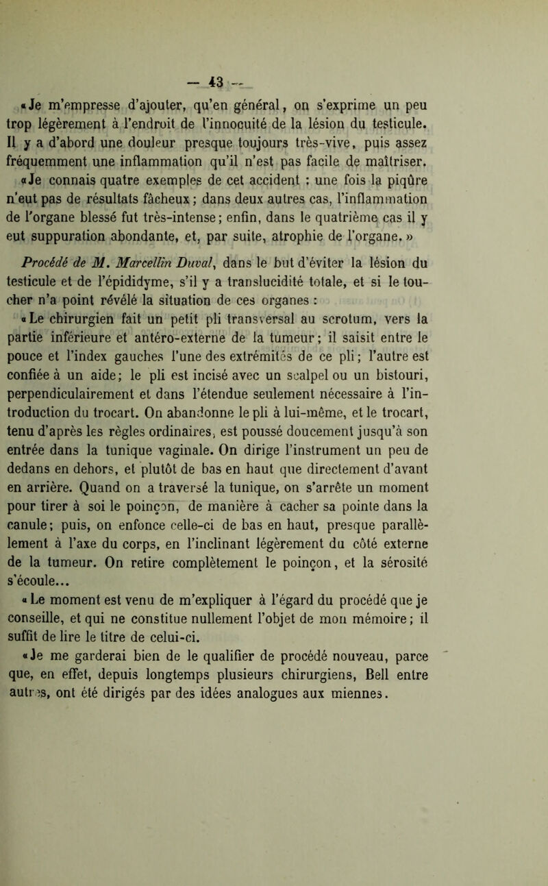 «Je m’empresse d’ajouter, qu’en général, on s’exprime un peu trop légèrement à l’endroit de l’innocuité de la lésion du testicule. Il y a d’abord une douleur presque toujours très-vive, puis assez fréquemment une inflammation qu’il n’est pas facile de maîtriser. a Je connais quatre exemples de cet accident ; une fois la piqûre n’eut pas de résultats fâcheux; dans deux autres cas, l’inflammation de l'organe blessé fut très-intense; enfin, dans le quatrième cas il y eut suppuration abondante, et, par suite, atrophie de l’organe. » Procédé de M. Marcellin Duval, dans le but d’éviter la lésion du testicule et de l’épididyme, s’il y a translucidité totale, et si le tou- cher n’a point révélé la situation de ces organes : «Le chirurgien fait un petit pli transversal au scrotum, vers la partie inférieure et antéro-externe de la tumeur ; il saisit entre le pouce et l’index gauches l’une des extrémités de ce pli ; l’autre est confiée à un aide; le pli est incisé avec un scalpel ou un bistouri, perpendiculairement et dans l’étendue seulement nécessaire à l’in- troduction du trocart. On abandonne le pli à lui-même, et le trocart, tenu d’après les règles ordinaires, est poussé doucement jusqu’à son entrée dans la tunique vaginale. On dirige l’instrument un peu de dedans en dehors, et plutôt de bas en haut que directement d’avant en arrière. Quand on a traversé la tunique, on s’arrête un moment pour tirer à soi le poinçon, de manière à cacher sa pointe dans la canule ; puis, on enfonce celle-ci de bas en haut, presque parallè- lement à l’axe du corps, en l’inclinant légèrement du côté externe de la tumeur. On retire complètement le poinçon, et la sérosité s’écoule... « Le moment est venu de m’expliquer à l’égard du procédé que je conseille, et qui ne constitue nullement l’objet de mon mémoire ; il suffit de lire le litre de celui-ci. «Je me garderai bien de le qualifier de procédé nouveau, parce que, en effet, depuis longtemps plusieurs chirurgiens, Bell entre autres, ont été dirigés par des idées analogues aux miennes.