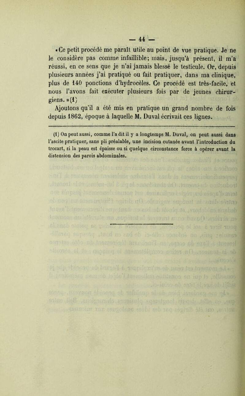 «Ce petit procédé me paraît utile au point de vue pratique. Je ne le considère pas comme infaillible; mais, jusqu’à présent, il m’a réussi, en ce sens que je n’ai jamais blessé le testicule. Or, depuis plusieurs années j’ai pratiqué ou fait pratiquer, dans ma clinique, plus de 140 ponctions d’hydrocèles. Ce procédé est très-facile, et nous l’avons fait exécuter plusieurs fois par de jeunes chirur- giens. »(1) Ajoutons qu’il a été mis en pratique un grand nombre de fois depuis 1862, époque à laquelle M. Duval écrivait ces lignes. (1) On peut aussi, comme l’a dit il y a longtemps M. Duval, on peut aussi dans l’ascite pratiquer, sans pli préalable, une incision cutanée avant l’introduction du trocart, si la peau est épaisse ou si quelque circonstance force à opérer avant la distension des parois abdominales.