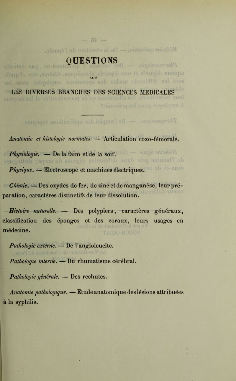 SUR LES DIVERSES BRANCHES DES SCIENCES MEDICALES Anatomie et histologie normales. — Articulation coxo-fémorale. Physiologie. — De la faim et de la soif. Physique. — Electroscope et machines électriques. Chimie. — Des oxydes de fer, de zinc et de manganèse, leur pré- paration, caractères distinctifs de leur dissolution. Histoire naturelle. — Des polypiers, caractères généraux, classification des éponges et des coraux, leurs usages en médecine. Pathologie externe. — De l’angioleucite. Pathologie interne. — Du rhumatisme cérébral. Pathologie générale. — Des rechutes. Anatomie pathologique. — Etude anatomique des lésions attribuées à la syphilis.