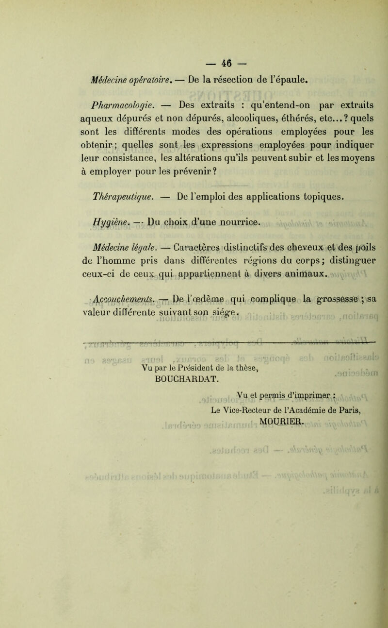 Médecine opératoire,— De la résection de l’épaule. Pharmacologie. — Des extraits : qu’entend-on par extraits aqueux dépurés et non dépurés, alcooliques, éthérés, etc...? quels sont les différents modes des opérations employées pour les obtenir; quelles sont les expressions employées pour indiquer leur consistance, les altérations qu’ils peuvent subir et les moyens à employer pour les prévenir? Thérapeutique. — De l’emploi des applications topiques. Hygiène. — Du choix d’une nourrice. Médecine légale. — Caractères distinctifs des cheveux et des poils de l’homme pris dans differentes régnons du corps ; distinguer ceux-ci de ceux qui appartiennent à divers animaux. Accouchements. — De l’œdème qui complique la grossesse ; sa valeur différente suivant son siég’e. I ! . , ' , J . Vu par le Président de la thèse, BOUCHARDAT. Vu et permis d’imprimer : Le Vice-Recteur de l’Académie de Paris, MOURIER.