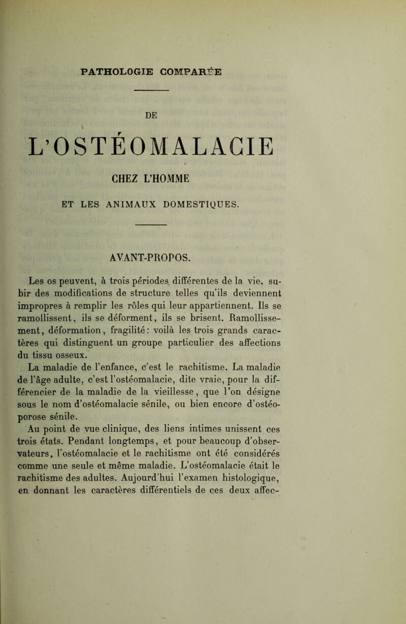 PATHOLOGIE COMPARÉE DE L’OSTÉOMALACIE CHEZ L’HOMME ET LES ANIMAUX DOMESTIQUES. AVANT-PROPOS. Les os peuvent, à trois périodes différentes de la vie, su- bir des modifications de structure telles qu’ils deviennent impropres à remplir les rôles qui leur appartiennent. Ils se ramollissent, ils se déforment, ils se brisent. Ramollisse- ment, déformation, fragilité: voilà les trois grands carac- tères qui distinguent un groupe particulier des affections du tissu osseux. La maladie de l’enfance, c’est le rachitisme. La maladie de l’âge adulte, c’est l’ostéomalacie, dite vraie, pour la dif- férencier de la maladie de la vieillesse, que l’on désigne sous le nom d’ostéomalacie sénile, ou bien encore d’ostéo- porose sénile. Au point de vue clinique, des liens intimes unissent ces trois états. Pendant longtemps, et pour beaucoup d’obser- vateurs, l’ostéomalacie et le rachitisme ont été considérés comme une seule et même maladie. L’ostéomalacie était le rachitisme des adultes. Aujourd’hui l’examen histologique, en donnant les caractères différentiels de ces deux affec-