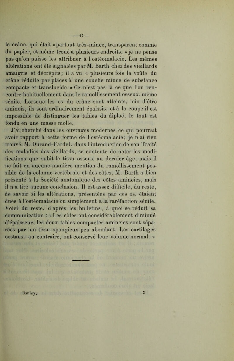 le crâne, qui était «partout très-mince, transparent comme du papier, et même troué à plusieurs endroits, » je ne pense pas qu’on puisse les attribuer à l’ostéomalacie. Les mêmes altérations ont été signalées par M. Barth chez des vieillards amaigris et décrépits ; il a vu « plusieurs fois la voûte du crâne réduite par places à une couche mince de substance compacte et translucide. » Ce n’est pas là ce que l’on ren- contre habituellement dans le ramollissement osseux, même sénile. Lorsque les os du crâne sont atteints, loin d’être amincis, ils sont ordinairement épaissis, et à la coupe il est impossible de distinguer les tables du diploé, le tout est fondu en une masse molle. J’ai cherché dans les ouvrages modernes ce qui pourrait avoir rapport à cette forme de l’ostéomalacie; je n’ai rien trouvé. M. Durand-Fardel, dans l’introduction de son Traité des maladies des vieillards, se contente de noter les modi- fications que subit le tissu osseux au dernier âge, mais il 11e fait en aucune manière mention du ramollissement pos- sible de la colonne vertébrale et des côtes. M. Barth a bien présenté à la Société anatomique des côtes amincies, mais il n’a tiré aucune conclusion. Il est assez difficile, du reste, de savoir si les altérations, présentées par ces os, étaient dues à l’ostéomalacie ou simplement à la raréfaction sénile. Voici du reste, d’après les bulletins, à quoi se réduit sa communication : « Les côtes ont considérablement diminué d’épaisseur, les deux tables compactes amincies sont sépa- rées par un tissu spongieux peu abondant. Les cartilages costaux, au contraire, ont conservé leur volume normal. » 3 Bouley.