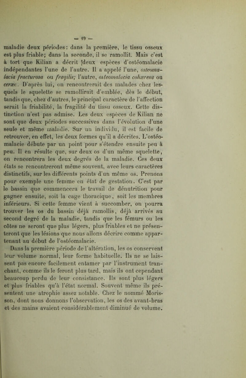 maladie deux périodes: dans la première, le tissu osseux est plus friable; dans la seconde, il se ramollit. Mais c’est à tort que Kilian a décrit [deux espèces d’ostéomalacie indépendantes l’une de l’autre. Il a appelé l’une, osteoma- lacia fracturosa ou fragilis; l’autre, osteomalacia cohærens ou ceræc. D'après lui, on rencontrerait des malades chez les- quels le squelette se ramollirait d’emblée, dès le début, tandis que, chez d’autres, le principal caractère de l’affection serait la friabilité, la fragilité du tissu osseux. Cette dis- tinction n’est pas admise. Les deux espèces de Kilian ne sont que deux périodes successives dans l’évolution d’une seule et même maladie. Sur un individu, il est facile de retrouver, en effet, les deux formes qu’il a décrites. L’ostéo- malacie débute par un point pour s’étendre ensuite peu à peu. Il en résulte que, sur deux os d’un même squelette, on rencontrera les deux degrés de la maladie. Ces deux états se rencontreront même souvent, avec leurs caractères distinctifs, sur les différents points d’un même os. Prenons pour exemple une femme en état de gestation. C’est par le bassin que commencera le travail de dénutrition pour gagner ensuite, soit la cage thoracique, soit les membres inférieurs. Si cette femme vient à succomber, on pourra trouver les os du bassin déjà ramollis, déjà arrivés au second degré de la maladie, tandis que les fémurs ou les côtes ne seront que plus légers, plus friables et ne présen- teront que les lésions que nous allons décrire comme appar- tenant au début de l’ostéomalacie. Dans la première période de l’altération, les os conservent leur volume normal, leur forme habituelle. Ils ne se lais- sent pas encore facilement entamer par l’instrument tran- chant, comme ils le feront plus tard, mais ils ont cependant beaucoup perdu de leur consistance. Ils sont plus légers et plus friables qu’à l’état normal. Souvent même ils pré- sentent une atrophie assez notable. Chez le nommé Moris- son, dont nous donnons l’observation, les os des avant-bras et des mains avaient considérablement diminué de volume.