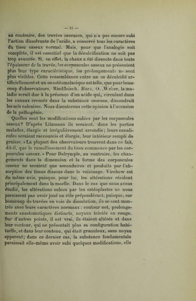 au contraire, des travées osseuses, qui n’a pas encore subi l’action dissolvante de l’acide, a conservé tous les caractères du tissu osseux normal. Mais, pour que l’analogie soit complète, il est essentiel que la décalcification ne soit pas trop avancée. Si, en effet, la chaux a été dissoute dans toute l’épaisseur de la travée, les corpuscules osseux ne présentent plus leur type caractéristique, les prolongements ne sont plus visibles. Cette ressemblance entre un os décalcifié ar- tificiellement et un os ostéomalacique est telle, que pourbeau- coup d'observateurs, Rindfleisch, Mors, O. ,Weber, la ma- ladie serait due à la présence d’un acide qui, circulant dans les canaux creusés dans la substance osseuse, dissoudrait les sels calcaires. Nous discuterons cette opinion à l’occasion de la pathogénie. Quelles sont les modifications subies par les corpuscules osseux? D’après Litzmann ils seraient, dans les parties malades, élargis et irrégulièrement arrondis ; leurs canali- cules seraient raccourcis et élargis, leur intérieur rempli de graisse. «La plupart des observateurs trouvent dans ce fait, dit-il, que le ramollissement du tissu commence par les cor- puscules osseux, o Pour Dalrymple, au contraire, les chan- gements dans la dimension et la forme des corpuscules osseux ne seraient que secondaires et produits par l’ab- sorption des tissus dissous dans le voisinage. Virchow est du même avis, puisque, pour lui, les altérations résident principalement dans la moelle. Dans le cas que nous avons étudié, les altérations subies par les ostéoplastes ne nous paraissent pas avoir joué un rôle prépondérant, puisque, sur beaucoup de travées en voie de dissolution, ils se sont mon- trés avec leurs caractères normaux : contour net, prolonge- ments anastomotiques distincts, noyaux teintés en rouge. Sur d’autres points, il est vrai, ils étaient altérés et dans leur contour, qui ne présentait plus sa configuration habi- tuelle, et dans leur contenu, qui était granuleux, sans noyau apparent; dans ce dernier cas, la substance fondamentale paraissait elle-même avoir subi quelques modifications, elle