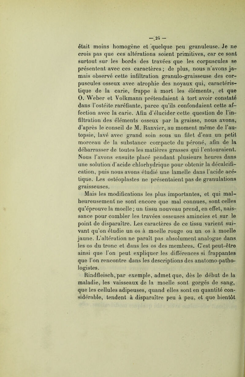 était moins homogène et quelque peu granuleuse. Je ne crois pas que ces altérations soient primitives, car ce sont surtout sur les bords des travées que les corpuscules se présentent avec ces caractères ; de plus, nous n’avons ja- mais observé cette infiltration granulo-graisseuse des cor- puscules osseux avec atrophie des noyaux qui, caractéris- tique de la carie, frappe à mort les éléments, et que O. Weber et Volkmann prétendaient à tort avoir constaté dans l’ostéite raréfiante, parce qu’ils confondaient cette af- fection avec la carie. Afin d’élucider cette question de l’in- filtration des éléments osseux par la graisse, nous avons, d’après le conseil de M. Ranvier, au moment même de l’au- topsie, lavé avec grand soin sous un filet d’eau un petit morceau de la substance compacte du péroné, afin de la débarrasser de toutes les matières grasses qui l’entouraient. Nous l’avons ensuite placé pendant plusieurs heures dans une solution d’acide chlorhydrique pour obtenir la décalcifi- cation, puis nous avons étudié une lamelle dans l’acide acé- tique. Les ostéoplastes ne présentaient pas de granulations graisseuses. Mais les modifications les plus importantes, et qui mal- heureusement ne sont encore que mal connues, sont celles qu’éprouve la moelle; un tissu nouveau prend, en effet, nais- sance pour combler les travées osseuses amincies et sur le point de disparaître. Les caractères de ce tissu varient sui- vant qu’on étudie un os à moelle rouge ou un os à moelle jaune. L’altération ne paraît pas absolument analogue dans les os du tronc et dans les os des membres. C’est peut-être ainsi que l’on peut expliquer les différences si frappantes que l’on rencontre dans les descriptions des anatomo-patho- logistes. Rindfleisch, par exemple, admet que, dès le début de la maladie, les vaisseaux de la moelle sont gorgés de sang, que les cellules adipeuses, quand elles sont en quantité con- sidérable, tendent à disparaître peu à peu, et que bientôt