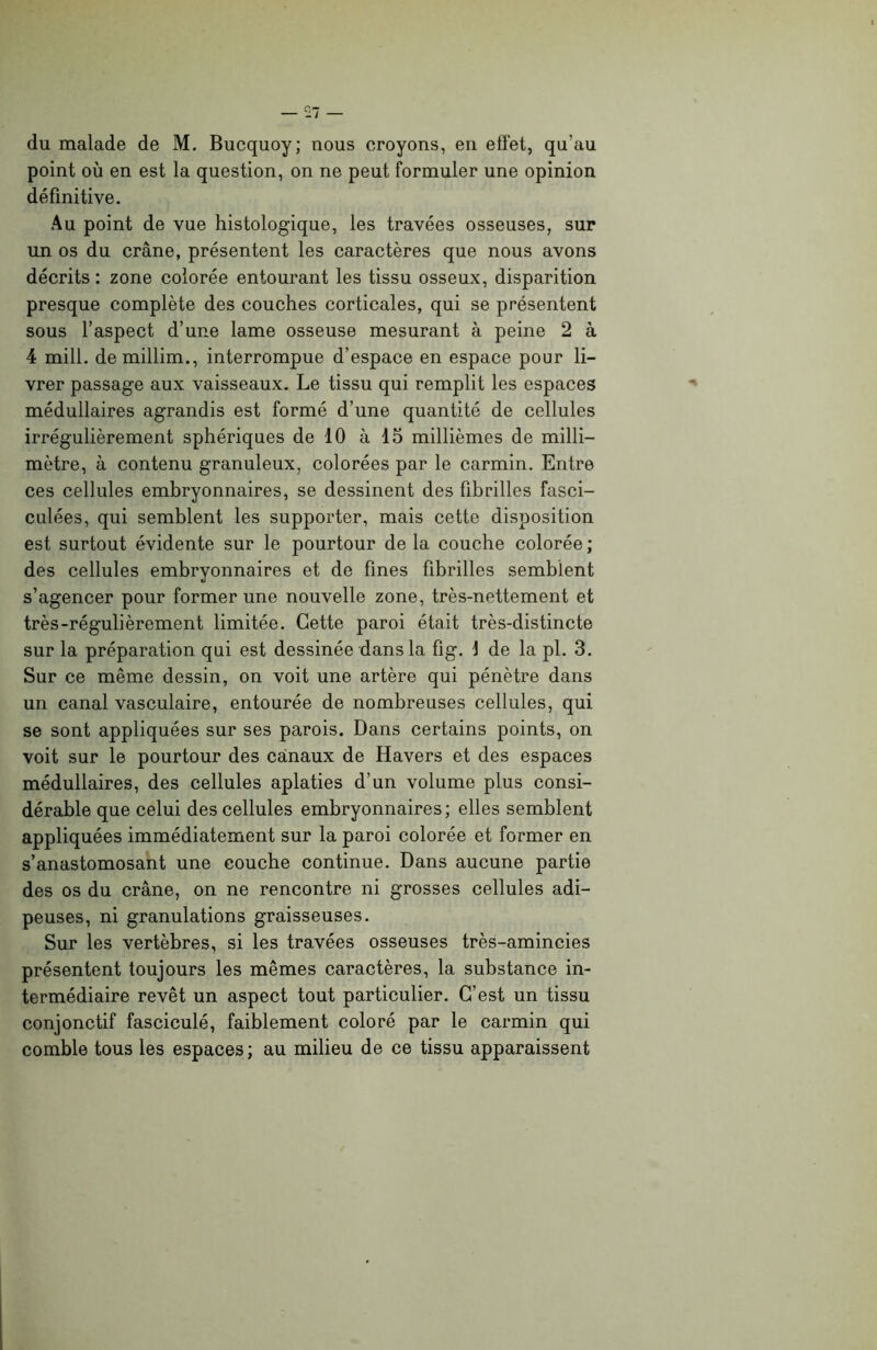 du malade de M. Bucquoy; nous croyons, en effet, qu’au point où en est la question, on ne peut formuler une opinion définitive. Au point de vue histologique, les travées osseuses, sur un os du crâne, présentent les caractères que nous avons décrits : zone colorée entourant les tissu osseux, disparition presque complète des couches corticales, qui se présentent sous l’aspect d’une lame osseuse mesurant à peine 2 à 4 mill. demillim., interrompue d’espace en espace pour li- vrer passage aux vaisseaux. Le tissu qui remplit les espaces médullaires agrandis est formé d’une quantité de cellules irrégulièrement sphériques de 10 à 15 millièmes de milli- mètre, à contenu granuleux, colorées par le carmin. Entre ces cellules embryonnaires, se dessinent des fibrilles fasci- culées, qui semblent les supporter, mais cette disposition est surtout évidente sur le pourtour de la couche colorée; des cellules embryonnaires et de fines fibrilles semblent s’agencer pour former une nouvelle zone, très-nettement et très-régulièrement limitée. Cette paroi était très-distincte sur la préparation qui est dessinée dans la fig. \ de la pl. 3. Sur ce même dessin, on voit une artère qui pénètre dans un canal vasculaire, entourée de nombreuses cellules, qui se sont appliquées sur ses parois. Dans certains points, on voit sur le pourtour des canaux de Havers et des espaces médullaires, des cellules aplaties d’un volume plus consi- dérable que celui des cellules embryonnaires; elles semblent appliquées immédiatement sur la paroi colorée et former en s’anastomosant une couche continue. Dans aucune partie des os du crâne, on ne rencontre ni grosses cellules adi- peuses, ni granulations graisseuses. Sur les vertèbres, si les travées osseuses très-amincies présentent toujours les mêmes caractères, la substance in- termédiaire revêt un aspect tout particulier. C’est un tissu conjonctif fasciculé, faiblement coloré par le carmin qui comble tous les espaces; au milieu de ce tissu apparaissent