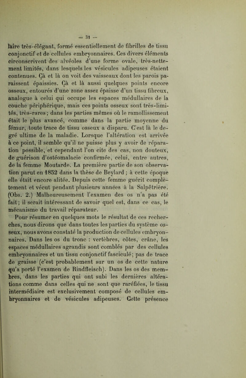 laire très-élégant, formé essentiellement de fibrilles de tissu conjonctif et de cellules embryonnaires. Ces divers éléments circonscrivent des alvéoles d’une forme ovale, très-nette- ment limités, dans lesquels les vésicules adipeuses étaient contenues. Çà et là on voit des vaisseaux dont les parois pa- raissent épaissies. Çà et là aussi quelques points encore osseux, entourés d’une zone assez épaisse d’un tissu fibreux, analogue à celui qui occupe les espaces médullaires de la couche périphérique, mais ces points osseux sont très-limi- tés, très-rares; dans les parties mêmes où le ramollissement était le plus avancé, comme dans la partie moyenne du fémur, toute trace de tissu osseux a disparu. C’est là le de- gré ultime de la maladie. Lorsque l’altération est arrivée à ce point, il semble qu’il ne puisse plus y avoir de répara- tion possible, et cependant l’on cite des cas, non douteux, de guérison d’ostéomalacie confirmée, celui, entre autres, de la femme Moutarde. La première partie de son observa- tion parut en 1852 dans la thèse de Beylard ; à cette époque elle était encore alitée. Depuis cette femme guérit complè- tement et vécut pendant plusieurs années à la Salpêtrière. (Obs. 2.) Malheureusement l’examen des os n’a pas été fait; il serait intéressant de savoir quel est, dans ce cas, le mécanisme du travail réparateur. Pour résumer en quelques mots le résultat de ces recher- ches, nous dirons que dans toutes les parties du système os- seux, nous avons constaté la production de cellules embryon- naires. Dans les os du tronc : vertèbres, côtes, crâne, les espaces médullaires agrandis sont comblés par des cellules embryonnaires et un tissu conjonctif fasciculé; pas de trace de graisse (c’est probablement sur un os de cette nature qu’a porté l’examen de Rindfleisch). Dans les os des mem- bres, dans les parties qui ont subi les dernières altéra- tions comme dans celles qui ne sont que raréfiées, le tissu intermédiaire est exclusivement composé de cellules em- bryonnaires et de vésicules adipeuses. Gette présence