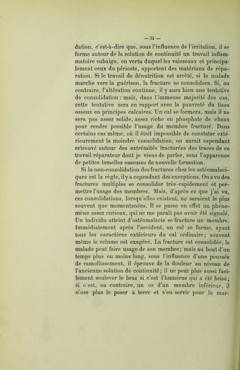 -34 - dation, c’est-à-dire que, sous l’influence de l’irritation, il se forme autour de la solution de continuité un travail inflam- matoire subaigu, en vertu duquel les vaisseaux et principa- lement ceux du périoste, apportent des matériaux de répa- ration. Si le travail de dénutrition est arrêté, si le malade marche vers la guérison, la fracture se consolidera. Si, au contraire, l’altération continue, il y aura bien une tentative de consolidation : mais, dans l’immense majorité des cas, cette tentative sera en rapport avec la pauvreté du tissu osseux en principes calcaires. Un cal se formera, mais il ne sera pas assez solide, assez riche en phosphate de chaux pour rendre possible l’usage du membre fracturé. Dans certains cas même, où il était impossible de constater exté- rieurement la moindre consolidation, on aurait cependant retrouvé autour des extrémités fracturées des traces de ce travail réparateur dont je viens de parler, sous l’apparence de petites lamelles osseuses de nouvelle formation. Si la non-consolidation des fractures chez les ostéomalaci- ques est la règle, ily a cependant des exceptions. Ona vu des fractures multiples se consolider très-rapidement et per- mettre l’usage des membres. Mais, d’après ce que j’ai vu, ces consolidations, lorsqu’elles existent, ne seraient le plus souvent que momentanées. Il se passe en effet un phéno- mène assez curieux, qui ne me paraît pas avoir été signalé. Un individu atteint d’ostéomalacie se fracture un membre. Immédiatement après l’accident, un cal se forme, ayant tous les caractères extérieurs du cal ordinaire; souvent même le volume est exagéré. La fracture est consolidée, le malade peut faire usage de son membre; mais au bout d’un temps plus ou moins long, sous l’influence d’une poussée de ramollissement, il éprouve de la douleur au niveau de l’ancienne solution de continuité; il ne peut plus aussi faci- lement soulever le bras si c’est l’humérus qui a été brisé; si c’est, au contraire, un os d’un membre inférieur, il n’ose plus le poser à terre et s’en servir pour la mar-