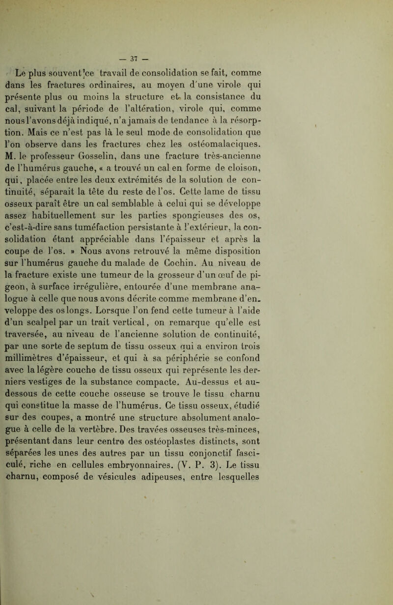 Le plus souvent’ce travail de consolidation se fait, comme dans les fractures ordinaires, au moyen d'une virole qui présente plus ou moins la structure eb la consistance du cal, suivant la période de l’altération, virole qui, comme nous l’avons déjà indiqué, n’a jamais de tendance à la résorp- tion. Mais ce n’est pas là le seul mode de consolidation que l’on observe dans les fractures chez les ostéomalaciques. M. le professeur Gosselin, dans une fracture très-ancienne de l’humérus gauche, « a trouvé un cal en forme de cloison, qui, placée entre les deux extrémités de la solution de con- tinuité, séparait la tête du reste de l’os. Cette lame de tissu osseux paraît être un cal semblable à celui qui se développe assez habituellement sur les parties spongieuses des os, c’est-à-dire sans tuméfaction persistante à l’extérieur, la con- solidation étant appréciable dans l’épaisseur et après la coupe de l’os. » Nous avons retrouvé la même disposition sur l’humérus gauche du malade de Cochin. Au niveau de la fracture existe une tumeur de la grosseur d’un œuf de pi- geon, à surface irrégulière, entourée d’une membrane ana- logue à celle que nous avons décrite comme membrane d’en- veloppe des os longs. Lorsque l’on fend cette tumeur à l’aide d’un scalpel par un trait vertical, on remarque qu’elle est traversée, au niveau de l’ancienne solution de continuité, par une sorte de septum de tissu osseux qui a environ trois millimètres d’épaisseur, et qui à sa périphérie se confond avec la légère couche de tissu osseux qui représente les der- niers vestiges de la substance compacte. Au-dessus et au- dessous de cette couche osseuse se trouve le tissu charnu qui constitue la masse de l’humérus. Ce tissu osseux, étudié sur des coupes, a montré une structure absolument analo- gue à celle de la vertèbre. Des travées osseuses très-minces, présentant dans leur centre des ostéoplastes distincts, sont séparées les unes des autres par un tissu conjonctif fasci- culé, riche en cellules embryonnaires. (V. P. 3). Le tissu charnu, composé de vésicules adipeuses, entre lesquelles