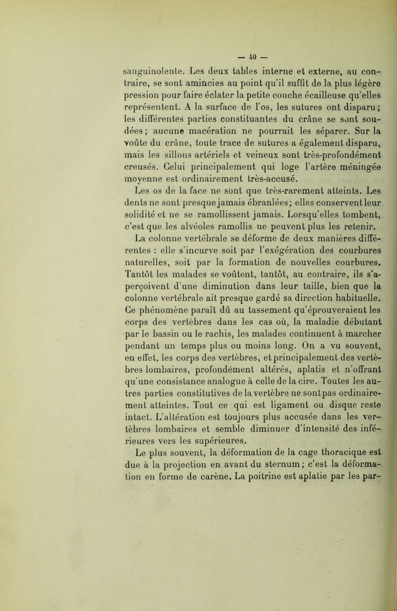 sanguinolente. Les deux tables interne et externe, au con- traire, se sont amincies au point qu’il suffit de la plus légère pression pour faire éclater la petite couche écailleuse qu’elles représentent. A la surface de l’os, les sutures ont disparu ; les différentes parties constituantes du crâne se sont sou- dées ; aucune macération ne pourrait les séparer. Sur la voûte du crâne, toute trace de sutures a également disparu, mais les sillons artériels et veineux sont très-profondément creusés. Celui principalement qui loge l’artère méningée moyenne est ordinairement très-accusé. Les os de la face ne sont que très-rarement atteints. Les dents ne sont presque jamais ébranlées; elles conservent leur solidité et ne se ramollissent jamais. Lorsqu’elles tombent, c’est que les alvéoles ramollis ne peuvent plus les retenir. La colonne vertébrale se déforme de deux manières diffé- rentes : elle s’incurve soit par l’exégération des courbures naturelles, soit par la formation de nouvelles courbures. Tantôt les malades se voûtent, tantôt, au contraire, ils s’a- perçoivent d’une diminution dans leur taille, bien que la colonne vertébrale ait presque gardé sa direction habituelle. Ce phénomène paraît dû au tassement qu’éprouveraient les corps des vertèbres dans les cas où, la maladie débutant par le bassin ou le rachis, les malades continuent à marcher pendant un temps plus ou moins long. On a vu souvent, en effet, les corps des vertèbres, et principalement des vertè- bres lombaires, profondément altérés, aplatis et n’offrant qu’une consistance analogue à celle de la cire. Toutes les au- tres parties constitutives de la vertèbre ne sontpas ordinaire- ment atteintes. Tout ce qui est ligament ou disque reste intact. L’altération est toujours plus accusée dans les ver- tèbres lombaires et semble diminuer d’intensité des infé- rieures vers les supérieures. Le plus souvent, la déformation de la cage thoracique est due à la projection en avant du sternum; c’est la déforma- tion en forme de carène. La poitrine est aplatie par les par-