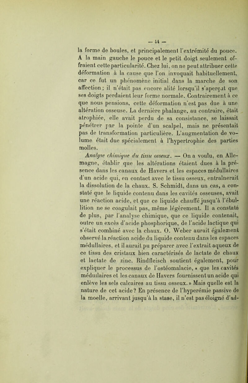 la forme de boules, et principalement l'extrémité du pouce. A la main gauche le pouce et le petit doigt seulement of- fraient cette particularité. Chez lui, on ne peut attribuer cette déformation à la cause que l’on invoquait habituellement, car ce fut un phénomène initial dans la marche de son affection ; il n’était pas encore alité lorsqu’il s’aperçut que ses doigts perdaient leur forme normale. Contrairement à ce que nous pensions, cette déformation n’est pas due à une altération osseuse. La dernière phalange, au contraire, était atrophiée, elle avait perdu de sa consistance, se laissait pénétrer par la pointe d’un scalpel, mais ne présentait pas de transformation particulière. L’augmentation de vo- lume était due spécialement à l’hypertrophie des parties molles. Analyse chimique du tissu osseux. — On a voulu, en Alle- magne, établir que les altérations étaient dues à la pré- sence dans les canaux de Havers et les espaces médullaires d’un acide qui, en contact avec le tissu osseux, entraînerait la dissolution de la chaux. S. Schmidt, dans un cas, a con- staté que le liquide contenu dans les cavités osseuses, avait une réaction acide, et que ce liquide chauffé jusqu’à l’ébul- lition ne se coagulait pas, même légèrement. Il a constaté de plus, par l’analyse chimique, que ce liquide contenait, outre un excès d’acide phosphorique, de l’acide lactique qui s’était combiné avec la chaux. O. Weber aurait également observé la réaction acide du liquide contenu dans les espaces médullaires, et il aurait pu préparer avec l’extrait aqueux de ce tissu des cristaux bien caractérisés de lactate de chaux et lactate de zinc. Rindfleisch soutient également, pour expliquer le processus de l’ostéomalacie, a que les cavités médullaires et les canaux de Havers fournissent un acide qui enlève les sels calcaires au tissu osseux. » Mais quelle est la nature de cet acide ? En présence de l’hyperémie passive de la moelle, arrivant jusqu’à la stase, il n’est pas éloigné d’ad-