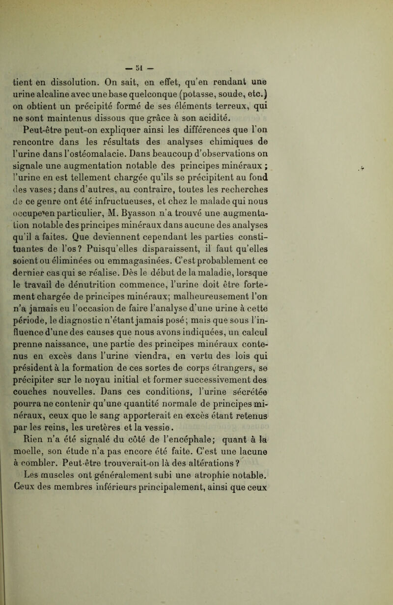 tient en dissolution. On sait, en effet, qu’en rendant une urine alcaline avec une base quelconque (potasse, soude, etc.) on obtient un précipité formé de ses éléments terreux, qui ne sont maintenus dissous que grâce à son acidité. Peut-être peut-on expliquer ainsi les différences que l’on rencontre dans les résultats des analyses chimiques de l’urine dans l’ostéomalacie. Dans beaucoup d’observations on signale une augmentation notable des principes minéraux ; l’urine en est tellement chargée qu’ils se précipitent au fond des vases; dans d’autres, au contraire, toutes les recherches de ce genre ont été infructueuses, et chez le malade qui nous occupe'en particulier, M. Byasson n’a trouvé une augmenta- tion notable des principes minéraux dans aucune des analyses qu’il a faites. Que deviennent cependant les parties consti- tuantes de l’os? Puisqu’elles disparaissent, il faut qu’elles soient ou éliminées ou emmagasinées. C’est probablement ce dernier cas qui se réalise. Dès le début de la maladie, lorsque le travail de dénutrition commence, l’urine doit être forte- ment chargée de principes minéraux; malheureusement l’on n’a jamais eu l’occasion de faire l’analyse d’une urine à cette période, le diagnostic n’étant jamais posé ; mais que sous l’in- fluence d’une des causes que nous avons indiquées, un calcul prenne naissance, une partie des principes minéraux conte- nus en excès dans l’urine viendra, en vertu des lois qui président à la formation de ces sortes de corps étrangers, se précipiter sur le noyau initial et former successivement des couches nouvelles. Dans ces conditions, l’urine sécrétée pourra ne contenir qu’une quantité normale de principes mi- néraux, ceux que le sang apporterait en excès étant retenus par les reins, les uretères et la vessie. Rien n’a été signalé du côté de l’encéphale; quant à la moelle, son étude n’a pas encore été faite. C’est une lacune à combler. Peut-être trouverait-on là des altérations ? Les muscles ont généralement subi une atrophie notable. Ceux des membres inférieurs principalement, ainsi que ceux