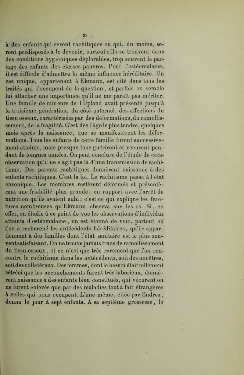 à des enfants qui seront rachitiques ou qui, du moins, se- ront prédisposés à le devenir, surtout s’ils se trouvent dans des conditions hygiéniques déplorables, trop souvent le par- tage des enfants des classes pauvres. Pour l’ostéomalacie, il est difficile d’admettre la même influence héréditaire. Un cas unique, appartenant à Ekmann, est cité dans tous les traités qui s’occupent de la question , et parfois on semble lui attacher une importance qu’il ne me paraît pas mériter. Une famille de mineurs de l’Upland avait présenté jusqu’à la troisième génération, du côté paternel, des affections du tissu osseux, caractérisées par des déformations, du ramollis- sement, de la fragilité. C’est dès l’âge le plus tendre, quelques mois après la naissance, que se manifestèrent les défor- mations. Tous les enfants de cette famille furent successive- ment atteints, mais presque tous guérirent et vécurent pen- dant de longues années. On peut conclure de l’étude de cette observation qu’il ne s’agit pas là d’une transmission de rachi- tisme. Des parents rachitiques donnèrent naissance à des enfants rachitiques. C’est la loi. Le rachitisme passa à l’état chronique. Les membres restèrent déformés et présentè- rent une friabilité plus grande, en rapport avec l’arrêt de nutrition qu’ils avaient subi ; c’est ce qui explique les frac- tures nombreuses qu’Ekmann observa sur les os. Si, en effet, on étudie à ce point de vue les observations d’individus atteints d’ostéomalacie, on est étonné de voir, partout où l’on a recherché les antécédents héréditaires, qu’ils appar- tiennent à des familles dont l’état sanitaire est le plus sou- vent satisfaisant. On ne trouve jamais trace de ramollissement du tissu osseux, et ce n’est que très-rarement que l’on ren- contre le rachitisme dans les antécédents, soit des ancêtres, soitdes collatéraux. Des femmes, dontle bassin était tellement rétréci que les accouchements furent très-laborieux, donnè- rent naissance à des enfants bien constitués, qui vécurent ou ne furent enlevés que par des maladies tout à fait étrangères à celles qui nous occupent. L’une même, citée par Endres, donna le jour à sept enfants. A sa septième grossesse, le