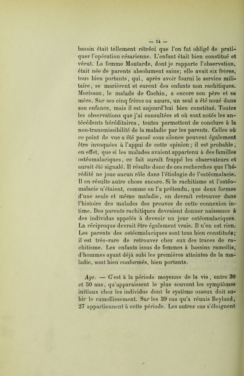 bassin était tellement rétréci que l’on fut obligé de prati- quer l’opération césarienne. L’enfant était bien constitué et vécut. La femme Moutarde, dont je rapporte l’observation, était née de parents absolument sains; elle avait six frères, tous bien portants, qui, après avoir fourni le service mili- taire, se marièrent et eurent des enfants non rachitiques. Morisson, le malade de Cochin, a encore son père et sa mère. Sur ses cinq frères ou sœurs, un seul a été noué dans son enfance, mais il est aujourd’hui bien constitué. Toutes les observations que j’ai consultées et où sont notés les an- técédents héréditaires, toutes permettent de conclure à la non-transmissibilité de la maladie par les parents. Celles où ce point de vue a été passé sous silence peuvent également être invoquées à l’appui de cette opinion ; il est probable, en effet, que si les malades avaient appartenu à des familles ostéomalaciques, ce fait aurait frappé les observateurs et aurait été signalé. 11 résulte donc de ces recherches que l’hé- rédité ne joue aucun rôle dans l’étiologie de l’ostéomalacie. Il en résulte autre chose encore. Si le rachitisme et l’ostéo- malacie n’étaient, comme on l’a prétendu, que deux formes d’une seule et même maladie, on devrait retrouver dans l’histoire des malades des preuves de cette connexion in- time. Des parents rachitiques devraient donner naissance à des individus appelés à devenir un jour ostéomalaciques. La réciproque devrait être également vraie. 11 n’en est rien. Les parents des ostéomalaciques sont tous bien constitués; il est très-rare de retrouver chez eux des traces de ra- chitisme. Les enfants issus de femmes à bassins ramollis, d’hommes ayant déjà subi les premières atteintes de la ma- ladie, sont bien conformés, bien portants. Age. — C’est à la période moyenne de la vie , entre 30 et 50 ans, qu’apparaissent le plus souvent les symptômes initiaux chez les individus dont le système osseux doit su- bir le ramollissement. Sur les 39 cas qu’a réunis Beyland, 27 appartiennent à cette période. Les autres cas s’éloignent