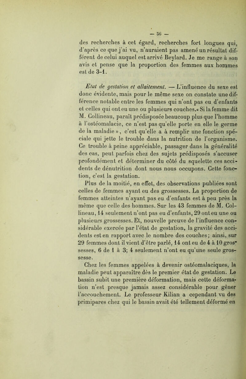 -SG- des recherches à cet égard, recherches fort longues qui, d’après ce que j’ai vu, n’auraient pas amené un résultat dif- férent de celui auquel est arrivé Beylard. Je me range à son avis et pense que la proportion des femmes aux hommes est de 3-1. Etat de gestation et allaitement. — L’influence du sexe est donc évidente, mais pour le même sexe on constate une dif- férence notable entre les femmes qui n’ont pas eu d’enfants et celles qui ont eu une ou plusieurs couches.« Si la femme dit M. Collineau, paraît prédisposée beaucoup plus que l’homme à l’ostéomalacie, ce n’est pas qu’elle porte en elle le germe de la maladie » , c’est qu’elle a à remplir une fonction spé- ciale qui jette le trouble dans la nutrition de l’organisme. Ce trouble à peine appréciable, passager dans la généralité des cas, peut parfois chez des sujets prédisposés s’accuser profondément et déterminer du côté du squelette ces acci- dents de dénutrition dont nous nous occupons. Cette fonc- tion, c’est la gestation. Plus de la moitié, en effet, des observations publiées sont celles de femmes ayant eu des grossesses. La proportion de femmes atteintes n’ayant pas eu d’enfants est à peu près la même que celle des hommes. Sur les 43 femmes de M. Gol- lineau, 14 seulement n’ont pas eu d’enfants, 29 ont eu une ou plusieurs grossesses. Et, nouvelle preuve de l’influence con- sidérable exercée par l’état de gestation, la gravité des acci- dents est en rapport avec le nombre des couches; ainsi, sur 29 femmes dont il vient d’être parlé, 14 ont eu de 4 à 10 gros sesses, 6 de 1 à 3; 4 seulement n’ont eu qu’une seule gros- sesse. Chez les femmes appelées à devenir ostéomalaciques, la maladie peut apparaître dès le premier état de gestation. Le bassin subit une première déformation, mais cette déforma- tion n’est presque jamais assez considérable pour gêner l’accouchement. Le professeur Kilian a cependant vu des primipares chez qui le bassin avait été tellement déformé en