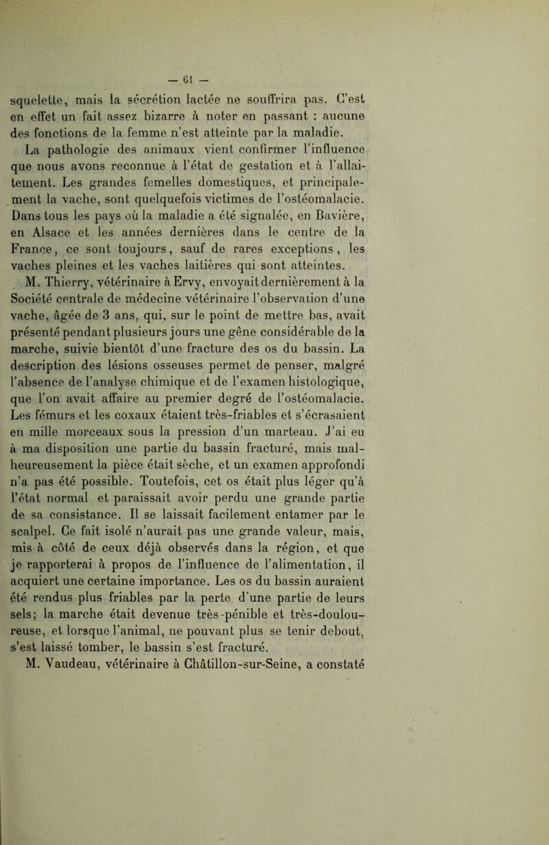 squelette, mais la sécrétion lactée ne souffrira pas. C’est en effet un fait assez bizarre à noter en passant : aucune des fonctions de la femme n’est atteinte par la maladie. La pathologie des animaux vient confirmer l’influence que nous avons reconnue à l’état de gestation et à l’allai- tement. Les grandes femelles domestiques, et principale- ment la vache, sont quelquefois victimes de l’ostéomalacie. Dans tous les pays où la maladie a été signalée, en Bavière, en Alsace et les années dernières clans le centre de la France, ce sont toujours, sauf de rares exceptions, les vaches pleines et les vaches laitières qui sont atteintes. M. Thierry, vétérinaire àErvy, envoyait dernièrement à la Société centrale de médecine vétérinaire l’observation d’une vache, âgée de 3 ans, qui, sur le point de mettre bas, avait présenté pendant plusieurs jours une gêne considérable de la marche, suivie bientôt d’une fracture des os du bassin. La description des lésions osseuses permet de penser, malgré l’absence de l’analyse chimique et de l’examen histologique, que l’on avait affaire au premier degré de l’ostéomalacie. Les fémurs et les coxaux étaient très-friables et s’écrasaient en mille morceaux sous la pression d’un marteau. J’ai eu à ma disposition une partie du bassin fracturé, mais mal- heureusement la pièce était sèche, et un examen approfondi n’a pas été possible. Toutefois, cet os était plus léger qu’à l’état normal et paraissait avoir perdu une grande partie de sa consistance. Il se laissait facilement entamer par le scalpel. Ce fait isolé n’aurait pas une grande valeur, mais, mis à côté de ceux déjà observés dans la région, et que je rapporterai à propos de l’influence de l’alimentation, il acquiert une certaine importance. Les os du bassin auraient été rendus plus friables par la perte d’une partie de leurs sels; la marche était devenue très-pénible et très-doulou- reuse, et lorsque l’animal, ne pouvant plus se tenir debout, s’est laissé tomber, le bassin s’est fracturé. M. Vaudeau, vétérinaire à Châtillon-sur-Seine, a constaté