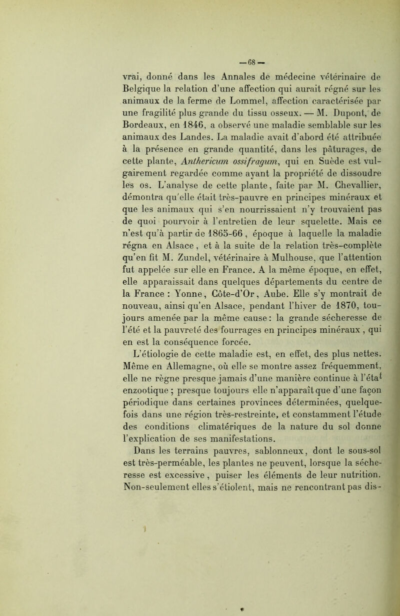 vrai, donné dans les Annales de médecine vétérinaire de Belgique la relation d’une affection qui aurait régné sur les animaux de la ferme de Lommel, affection caractérisée par une fragilité plus grande du tissu osseux. — M. Dupont, de Bordeaux, en 1846, a observé une maladie semblable sur les animaux des Landes. La maladie avait d’abord été attribuée à la présence en grande quantité, dans les pâturages, de cette plante, Anthericum ossifragum, qui en Suède est vul- gairement regardée comme ayant la propriété de dissoudre les os. L’analyse de cette plante, faite par M. Chevallier, démontra qu'elle était très-pauvre en principes minéraux et que les animaux qui s’en nourrissaient n’y trouvaient pas de quoi pourvoir à l’entretien de leur squelette. Mais ce n’est qu’à partir de 1865-66 , époque à laquelle la maladie régna en Alsace , et à la suite de la relation très-complète qu’en fit M. Zundel, vétérinaire à Mulhouse, que l’attention fut appelée sur elle en France. A la même époque, en effet, elle apparaissait dans quelques départements du centre de la France : Yonne, Côte-d’Or, Aube. Elle s’y montrait de nouveau, ainsi qu’en Alsace, pendant l’hiver de 1870, tou- jours amenée par la même cause: la grande sécheresse de l’été et la pauvreté des fourrages en principes minéraux , qui en est la conséquence forcée. L’étiologie de cette maladie est, en effet, des plus nettes. Même en Allemagne, où elle se montre assez fréquemment, elle ne règne presque jamais d’une manière continue à l’étal enzootique ; presque toujours elle n’apparaît que d’une façon périodique dans certaines provinces déterminées, quelque- fois dans une région très-restreinte, et constamment l’étude des conditions climatériques de la nature du sol donne l’explication de ses manifestations. Dans les terrains pauvres, sablonneux, dont le sous-sol est très-perméable, les plantes ne peuvent, lorsque la séche- resse est excessive , puiser les éléments de leur nutrition. Non-seulement elles s’étiolent, mais ne rencontrant pas dis -