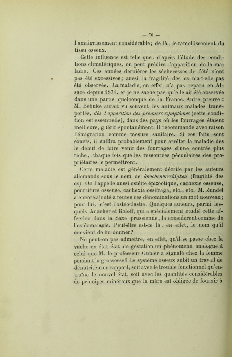 l’amaigrissement considérable; de là, le ramollissement du tissu osseux. Cette influence est telle que , d’après l’étude des condi- tions climatériques, on peut prédire l’apparition de la ma- ladie. Ces années dernières les sécheresses de l’été n’ont pas été excessives ; aussi la fragilité des os n’a-t-elle pas été observée. La maladie, en effet, n’a pas reparu en Al- sace depuis 1871, et je ne sache pas qu’elle ait été observée dans une partie quelconque de la France. Autre preuve : M. Behuke aurait vu souvent les animaux malades trans- portés, dès ïapparition des premiers symptômes (cette condi- tion est essentielle), dans des pays où les fourrages étaient meilleurs, guérir spontanément. Il recommande avec raison l’émigration comme mesure sanitaire. Si ces faits sont exacts, il suffira probablement pour arrêter la maladie dès le début de faire venir des fourrages d’une contrée plus riche, chaque fois que les ressources pécuniaires des pro- priétaires le permettront. Cette maladie est généralement décrite par les auteurs allemands sous le nom de knochenbrechigkeil (fragilité des os). On l’appelle aussi ostéite épizootique, cachexie osseuse, pourriture osseuse, cachexia ossifraga, etc., etc. M. Zundel a encore ajouté à toutes ces dénominations un mot nouveau; pour lui, c’est l’ostéoclastie. Quelques auteurs, parmi les- quels Anacker et Roloff, qui a spécialement étudié cette af- fection dans la Saxe prussienne, la considèrent comme de l’ostéomalacie. Peut-être est-ce là, en effet, le nom qu’il convient de lui donner? Ne peut-on pas admettre, en effet, qu’il se passe chez la vache en état état de gestation un phénomène analogue à celui que M. le professeur Gubler a signalé chez la femme pendant la grossesse? Le système osseux subit un travail de dénutrition en rapport, soit avec le trouble fonctionnel qu’en- traîne le nouvel état, soit avec les quantités considérables de principes minéraux que la mère est obligée de fournir à