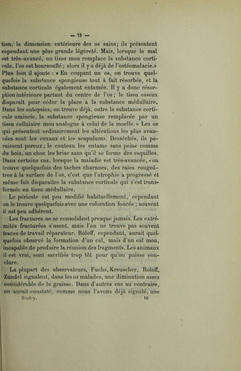 tion, la dimension extérieure des os sains; ils présentent cependant une plus grande légèreté. Mais, lorsque le mal est très-avancé, un tissu mou remplace la substance corti- cale, l’os est boursouflé ; alors il y a déjà de l’ostéomalacie.» Plus loin il ajoute : « En coupant un os, on trouve quel- quefois la substance spongieuse tout à fait résorbée, et la substance corticale également entamée. Il y a donc résor- ption intérieure partant du centre de l’os ; le tissu osseux disparaît pour céder la place à la substance médullaire. Dans les autopsies, on trouve déjà, outre la substance corti- cale amincie, la substance spongieuse remplacée par un tissu cellulaire mou analogue à celui de la moelle.» Les os qui présentent ordinairement les altérations les plus avan- cées sont les coxaux et les scapulums. Desséchés, ils pa- raissent poreux ; le couteau les entame sans peine comme du bois, un choc les brise sans qu’il se forme des esquilles. Dans certains cas, lorsque la maladie est très-avancée, « on trouve quelquefois des taches charnues, des raies rougeâ- tres à la surface de l'os, c’est que l’atrophie a progressé et même fait disparaître la substance corticale qui s’est trans- formée en tissu médullaire. Le périoste est peu modifié habituellement, cependant on le trouve quelquefois avec une coloration foncée ; souvent il est peu adhérent. Les fractures ne se consolident presque jamais. Les extré- mités fracturées s’usent, mais l’on ne trouve pas souvent traces de travail réparateur. Rôloff, cependant, aurait quel- quefois observé la formation d’un cal, mais d’un cal mou, incapable de produire la réunion des fragments. Les animaux il est vrai, sont sacrifiés trop tôt pour qu’on puisse con- clure. La plupart des observateurs, Fuchs, Kreuscher, Roloff, Zundel signalent, dans les os malades, une diminution assez considérable de la graisse. Dans d’autres cas au contraire, on aurait constaté, comme nous l’avons déjà signalé, une Bouloy. 10