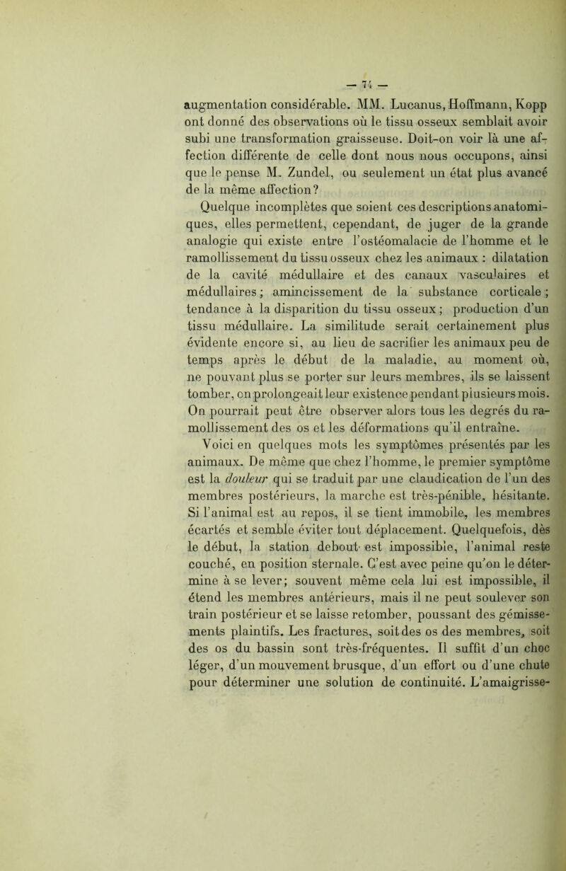 augmentation considérable. MM. Lucanus, Hoffmann, Kopp ont donné des observations où le tissu osseux semblait avoir subi une transformation graisseuse. Doit-on voir là une af- fection différente de celle dont nous nous occupons, ainsi que le pense M. Zundel, ou seulement un état plus avancé de la même affection? Quelque incomplètes que soient ces descriptions anatomi- ques, elles permettent, cependant, de juger de la grande analogie qui existe entre l’ostéomalacie de l’homme et le ramollissement du tissu osseux chez les animaux : dilatation de la cavité médullaire et des canaux vasculaires et médullaires ; amincissement de la substance corticale ; tendance à la disparition du tissu osseux ; production d’un tissu médullaire. La similitude serait certainement plus évidente encore si, au lieu de sacrifier les animaux peu de temps après le début de la maladie, au moment où, ne pouvant plus se porter sur leurs membres, ils se laissent tomber, on prolongeait leur existence pendant plusieurs mois. On pourrait peut être observer alors tous les degrés du ra- mollissement des os et les déformations qu’il entraîne. Voici en quelques mots les symptômes présentés par les animaux. De même que chez l’homme, le premier symptôme est la douleur qui se traduit par une claudication de l’un des membres postérieurs, la marche est très-pénible, hésitante. Si l’animal est au repos, il se tient immobile, les membres écartés et semble éviter tout déplacement. Quelquefois, dès le début, la station debout- est impossible, l’animal reste couché, en position sternale. C’est avec peine qu’on le déter- mine à se lever; souvent même cela lui est impossible, il étend les membres antérieurs, mais il ne peut soulever son train postérieur et se laisse retomber, poussant des gémisse- ments plaintifs. Les fractures, soit des os des membres, soit des os du bassin sont très-fréquentes. Il suffit d’un choc léger, d'un mouvement brusque, d’un effort ou d’une chute pour déterminer une solution de continuité. L’amaigrisse-