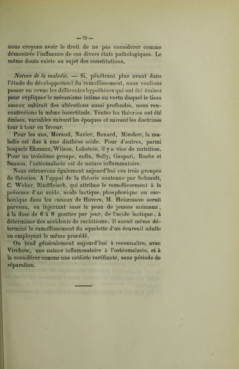 nous croyons avoir le droit de ne pas considérer comme démontrée l’influence de ces divers états pathologiques. Le même doute existe au sujet des constitutions. Nature de la maladie. — Si, pénétrant plus avant dans l’étude du développement du ramollissement, nous voulions passer en revue les différentes hypothèses qui ont été émises pour expliquer le mécanisme intime en vertu duquel le tissu osseux subirait des altérations aussi profondes, nous ren- contrerions la même incertitude. Toutes les théories ont été émises, variables suivant les époques et suivant les doctrines tour à tour en faveur. Pour les uns, Morand, Navier, Renard, Miesker, la mar ladie est due à une diathèse acide. Pour d’autres, parmi lesquels Ekmann, Wilson, Lobstein, il y a vice de nutrition. Pour un troisième groupe, enfin, Solly, Gaspari, Roche et Sanson, l’ostéomalacie est de nature inflammatoire. Nous retrouvons également aujourd’hui ces trois groupes de théories. A l’appui de la théorie soutenue par Schmidt, C. Weber, Rindfleisch, qui attribue le ramollissement à la présence d’un acide, acide lactique, phosphorique ou car- bonique dans les canaux de Havers, M. Heitzmann serait parvenu, en injectant sous la peau de jeunes animaux , à la dose de 6 à 8 gouttes par jour, de l’acide lactique, à déterminer des accidents de rachitisme. Il aurait même dé- terminé le ramollissement du squelette d’un écureuil adulte en employant le même procédé. On tend généralement aujourd’hui à reconnaître, avec Virchow, une nature inflammatoire à l’ostéomalacie, et à la considérer comme une ostéiste raréfiante, sans période de réparation.