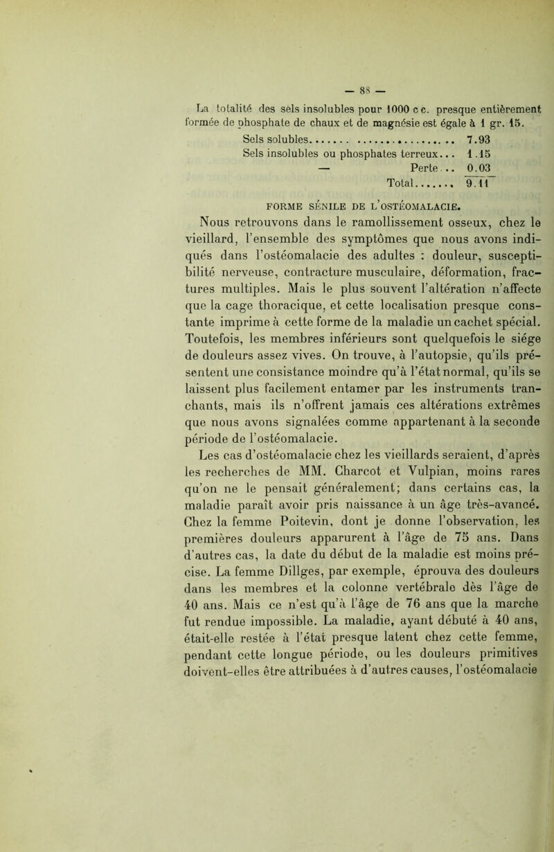 La totalité des sels insolubles pour 1000 cc. presque entièrement formée de phosphate de chaux et de magnésie est égale à 1 gr. 15. Sels solubles 7.93 Sels insolubles ou phosphates terreux... 1.15 — Perte .. 0.03 Total 97tT FORME SÉNILE DE L’OSTEOMALACIE. Nous retrouvons dans le ramollissement osseux, chez le vieillard, l’ensemble des symptômes que nous avons indi- qués dans l’ostéomalacie des adultes : douleur, suscepti- bilité nerveuse, contracture musculaire, déformation, frac- tures multiples. Mais le plus souvent l’altération n’affecte que la cage thoracique, et cette localisation presque cons- tante imprime à cette forme de la maladie un cachet spécial. Toutefois, les membres inférieurs sont quelquefois le siège de douleurs assez vives. On trouve, à l’autopsie, qu’ils pré- sentent une consistance moindre qu’à l’état normal, qu’ils se laissent plus facilement entamer par les instruments tran- chants, mais ils n’offrent jamais ces altérations extrêmes que nous avons signalées comme appartenant à la seconde période de l’ostéomalacie. Les cas d’ostéomalacie chez les vieillards seraient, d’après les recherches de MM. Charcot et Vulpian, moins rares qu’on ne le pensait généralement; dans certains cas, la maladie paraît avoir pris naissance à un âge très-avancé. Chez la femme Poitevin, dont je donne l’observation, les premières douleurs apparurent à l’âge de 75 ans. Dans d’autres cas, la date du début de la maladie est moins pré- cise. La femme Dillges, par exemple, éprouva des douleurs dans les membres et la colonne vertébrale dès l’âge de 40 ans. Mais ce n’est qu’à l’âge de 76 ans que la marche fut rendue impossible. La maladie, ayant débuté à 40 ans, était-elle restée à l’état presque latent chez cette femme, pendant cette longue période, ou les douleurs primitives doivent-elles être attribuées à d’autres causes, l’ostéomalacie