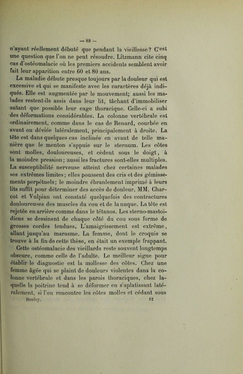 n’ayant réellement débuté que pendant la vieillesse ? C’est une question que l’on ne peut résoudre. Litzmann cite cinq cas d’ostéomalacie où les premiers accidents semblent avoir fait leur apparition entre 60 et 80 ans. La maladie débute presque toujours par la douleur qui est excessive et qui se manifeste avec les caractères déjà indi- qués. Elle est augmentée par le mouvement; aussi les ma- lades restent-ils assis dans leur lit, tâchant d’immobiliser autant que possible leur cage thoracique. Celle-ci a subi des déformations considérables. La colonne vertébrale est ordinairement, comme dans le cas de Renard, courbée en avant ou déviée latéralement, principalement à droite. La tête est dans quelques cas inclinée en avant de telle ma- nière que le menton s’appuie sur le sternum. Les côtes sont molles, douloureuses, et cèdent sous le doigt, à la moindre pression; aussi les fractures sont-elles multiples. La susceptibilité nerveuse atteint chez certaines malades ses extrêmes limites; elles poussent des cris et des gémisse- ments perpétuels; le moindre ébranlement imprimé à leurs lits suffit pour déterminer des accès de douleur. MM. Char- cot et Vulpian ont constaté quelquefois des contractures douloureuses des muscles du cou et de la nuque. La tête est rejetée en arrière comme dans le tétanos. Les sterno-mastoï- diens se dessinent de chaque côté du cou sous forme de grosses cordes tendues. L’amaigrissement est extrême, allant jusqu’au marasme. La femme, dont le croquis se trouve à la fin de cette thèse, en était un exemple frappant. Cette ostéomalacie des vieillards reste souvent longtemps obscure, comme celle de l’adulte. Le meilleur signe pour établir le diagnostic est la mollesse des côtes. Chez une femme âgée qui se plaint de douleurs violentes dans la co- lonne vertébrale et dans les parois thoraciques, chez la- quelle la poitrine tend à se déformer en s’aplatissant laté- ralement, si l’on rencontre les côtes molles et cédant sous Bouley. I°2