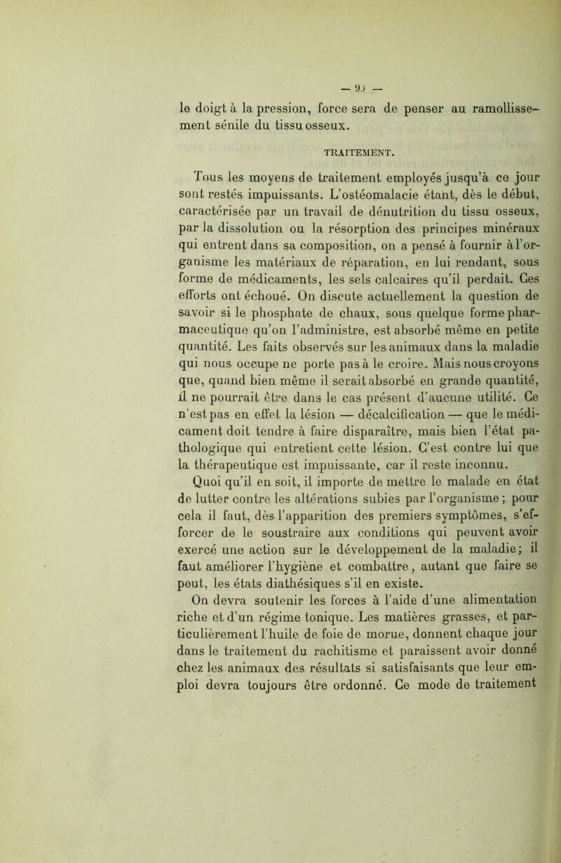 le doigt à la pression, force sera de penser au ramollisse- ment sénile du tissu osseux. TRAITEMENT. Tous les moyens de traitement employés jusqu’à ce jour sont restés impuissants. L’ostéomalacie étant, dès le début, caractérisée par un travail de dénutrition du tissu osseux, par la dissolution ou la résorption des principes minéraux qui entrent dans sa composition, on a pensé à fournir à l’or- ganisme les matériaux de réparation, en lui rendant, sous forme de médicaments, les sels calcaires qu’il perdait. Ces efforts ont échoué. On discute actuellement la question de savoir si le phosphate de chaux, sous quelque forme phar- maceutique qu’on l’administre, est absorbé même en petite quantité. Les faits observés sur les animaux dans la maladie qui nous occupe ne porte pas à le croire. Mais nous croyons que, quand bien même il serait absorbé en grande quantité, il ne pourrait être dans le cas présent d’aucune utilité. Ce n'est pas en effet la lésion — décalcification — que le médi- cament doit tendre à faire disparaître, mais bien l’état pa- thologique qui entretient cette lésion. C’est contre lui que la thérapeutique est impuissante, car il reste inconnu. Quoi qu’il en soit, il importe de mettre le malade en état de lutter contre les altérations subies par l’organisme ; pour cela il faut, dès l’apparition des premiers symptômes, s’ef- forcer de le soustraire aux conditions qui peuvent avoir exercé une action sur le développement de la maladie; il faut améliorer l’hygiène et combattre, autant que faire se peut, les états diathésiques s’il en existe. On devra soutenir les forces à l’aide d’une alimentation riche et d’un régime tonique. Les matières grasses, et par- ticulièrement l’huile de foie de morue, donnent chaque jour dans le traitement du rachitisme et paraissent avoir donné chez les animaux des résultats si satisfaisants que leur em- ploi devra toujours être ordonné. Ce mode de traitement