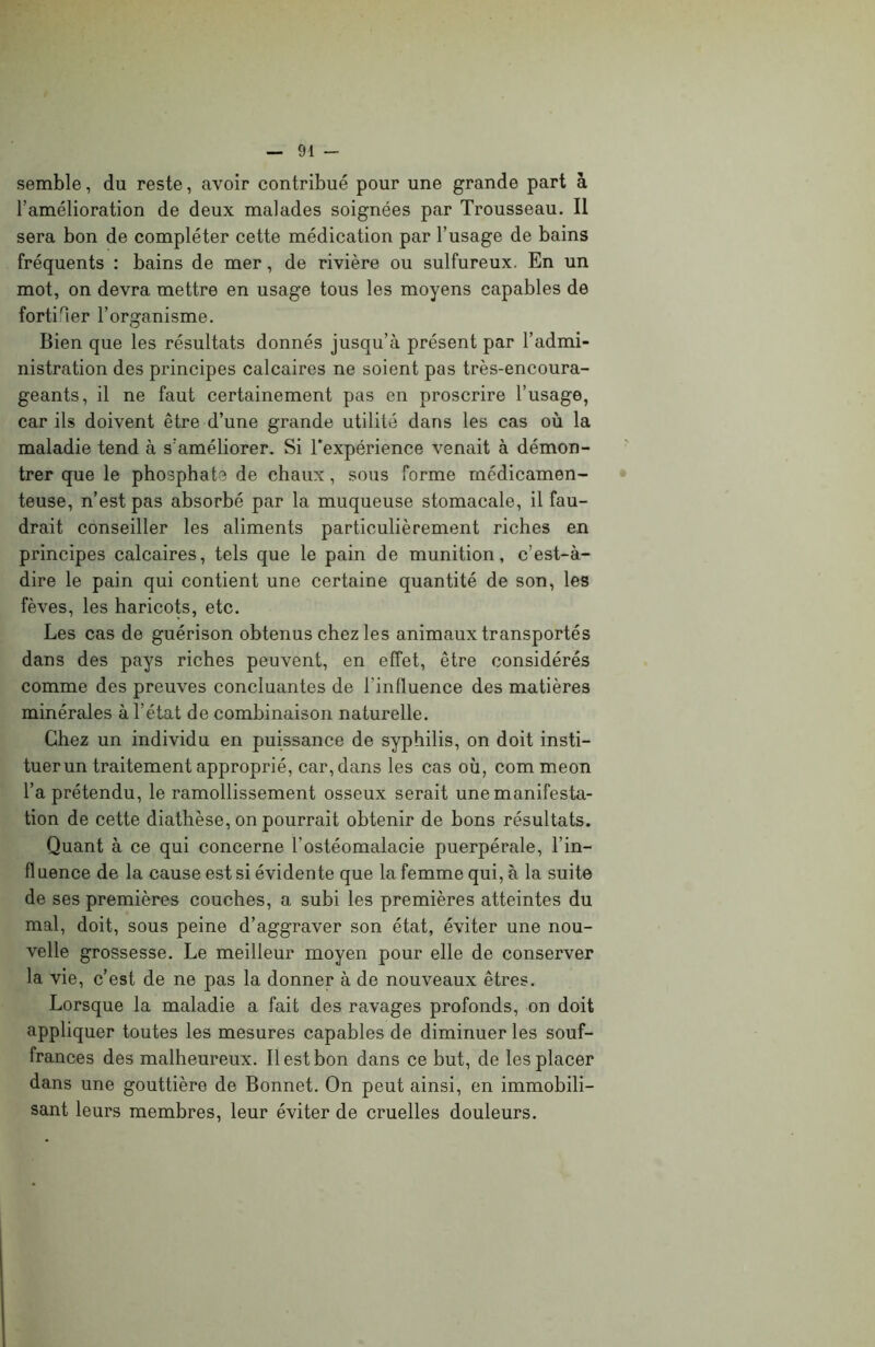 semble, du reste, avoir contribué pour une grande part à l’amélioration de deux malades soignées par Trousseau. Il sera bon de compléter cette médication par l’usage de bains fréquents : bains de mer, de rivière ou sulfureux. En un mot, on devra mettre en usage tous les moyens capables de fortifier l’organisme. Bien que les résultats donnés jusqu’à présent par l’admi- nistration des principes calcaires ne soient pas très-encoura- geants, il ne faut certainement pas en proscrire l’usage, car ils doivent être d’une grande utilité dans les cas où la maladie tend à s’améliorer. Si l'expérience venait à démon- trer que le phosphate de chaux, sous forme médicamen- teuse, n’est pas absorbé par la muqueuse stomacale, il fau- drait conseiller les aliments particulièrement riches en principes calcaires, tels que le pain de munition, c’est-à- dire le pain qui contient une certaine quantité de son, les fèves, les haricots, etc. Les cas de guérison obtenus chez les animaux transportés dans des pays riches peuvent, en effet, être considérés comme des preuves concluantes de l'influence des matières minérales à l’état de combinaison naturelle. Chez un individu en puissance de syphilis, on doit insti- tuer un traitement approprié, car, dans les cas où, com meon l’a prétendu, le ramollissement osseux serait une manifesta- tion de cette diathèse, on pourrait obtenir de bons résultats. Quant à ce qui concerne l’ostéomalacie puerpérale, l’in- fluence de la cause est si évidente que la femme qui, à la suite de ses premières couches, a subi les premières atteintes du mal, doit, sous peine d’aggraver son état, éviter une nou- velle grossesse. Le meilleur moyen pour elle de conserver la vie, c’est de ne pas la donner à de nouveaux êtres. Lorsque la maladie a fait des ravages profonds, on doit appliquer toutes les mesures capables de diminuer les souf- frances des malheureux. Il est bon dans ce but, de les placer dans une gouttière de Bonnet. On peut ainsi, en immobili- sant leurs membres, leur éviter de cruelles douleurs.