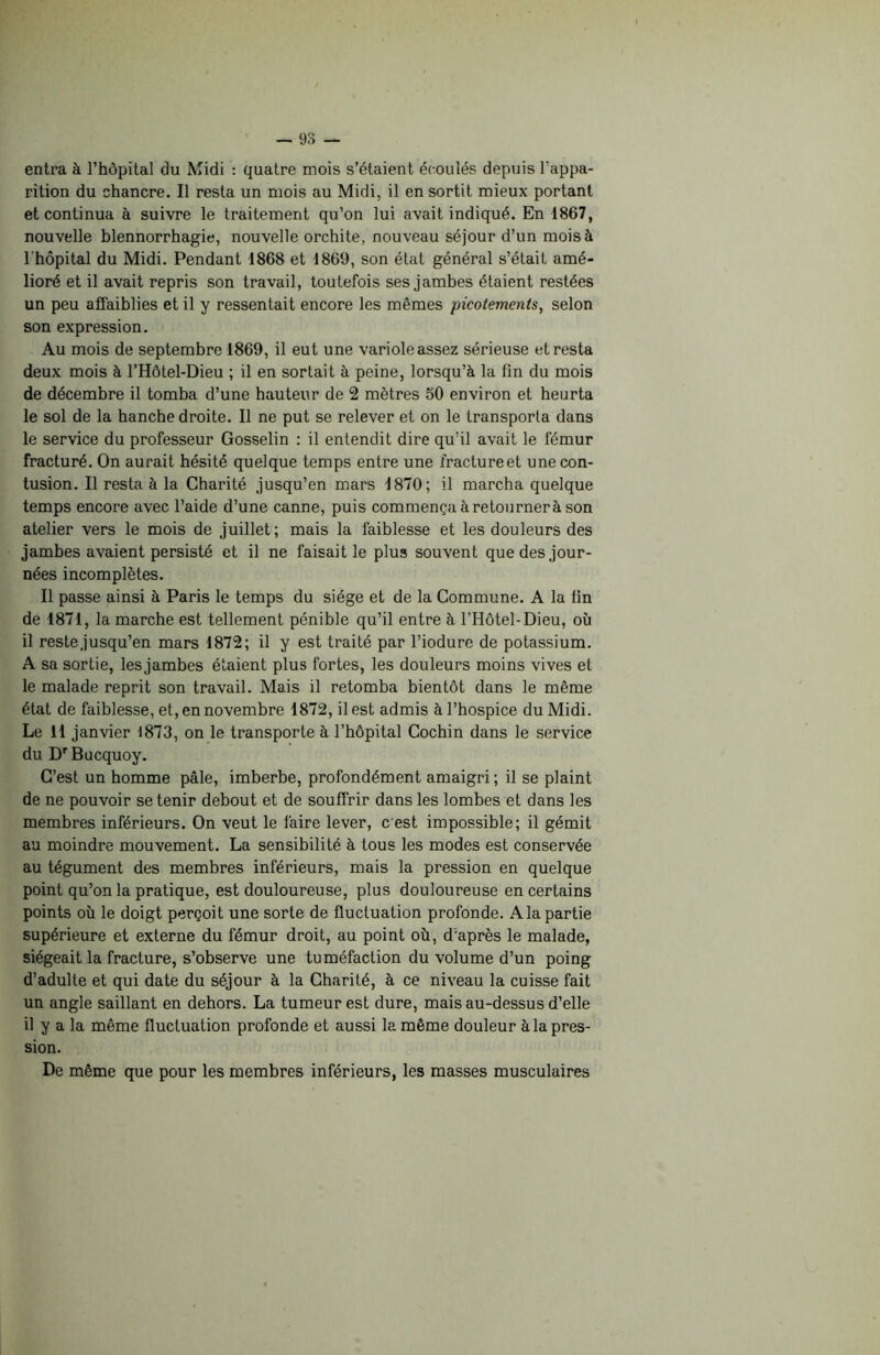 entra à l’hôpital du Midi : quatre mois s’étaient écoulés depuis l'appa- rition du chancre. Il resta un mois au Midi, il en sortit mieux portant et continua à suivre le traitement qu’on lui avait indiqué. En 1867, nouvelle blennorrhagie, nouvelle orchite, nouveau séjour d’un mois à l'hôpital du Midi. Pendant 1868 et 1869, son état général s’était amé- lioré et il avait repris son travail, toutefois ses jambes étaient restées un peu affaiblies et il y ressentait encore les mêmes picotements, selon son expression. Au mois de septembre 1869, il eut une variole assez sérieuse et resta deux mois à l’Hôtel-Dieu ; il en sortait à peine, lorsqu’à la tin du mois de décembre il tomba d’une hauteur de 2 mètres 50 environ et heurta le sol de la hanche droite. Il ne put se relever et on le transporta dans le service du professeur Gosselin : il entendit dire qu’il avait le fémur fracturé. On aurait hésité quelque temps entre une iractureet une con- tusion. Il resta à la Charité jusqu’en mars 1870; il marcha quelque temps encore avec l’aide d’une canne, puis commença à retournerà son atelier vers le mois de juillet; mais la faiblesse et les douleurs des jambes avaient persisté et il ne faisait le plus souvent que des jour- nées incomplètes. Il passe ainsi à Paris le temps du siège et de la Commune. A la tin de 1871, la marche est tellement pénible qu’il entre à l’Hôtel-Dieu, où il reste jusqu’en mars 1872; il y est traité par l’iodure de potassium. A sa sortie, les jambes étaient plus fortes, les douleurs moins vives et le malade reprit son travail. Mais il retomba bientôt dans le même état de faiblesse, et, en novembre 1872, il est admis à l’hospice du Midi. Le 11 janvier 1873, on le transporte à l’hôpital Cochin dans le service du DrBucquoy. C’est un homme pâle, imberbe, profondément amaigri; il se plaint de ne pouvoir se tenir debout et de souffrir dans les lombes et dans les membres inférieurs. On veut le faire lever, c est impossible; il gémit au moindre mouvement. La sensibilité à tous les modes est conservée au tégument des membres inférieurs, mais la pression en quelque point qu’on la pratique, est douloureuse, plus douloureuse en certains points où le doigt perçoit une sorte de fluctuation profonde. A la partie supérieure et externe du fémur droit, au point où, d’après le malade, siégeait la fracture, s’observe une tuméfaction du volume d’un poing d’adulte et qui date du séjour à la Charité, à ce niveau la cuisse fait un angle saillant en dehors. La tumeur est dure, mais au-dessus d’elle il y a la même fluctuation profonde et aussi la même douleur à la pres- sion. De même que pour les membres inférieurs, les masses musculaires